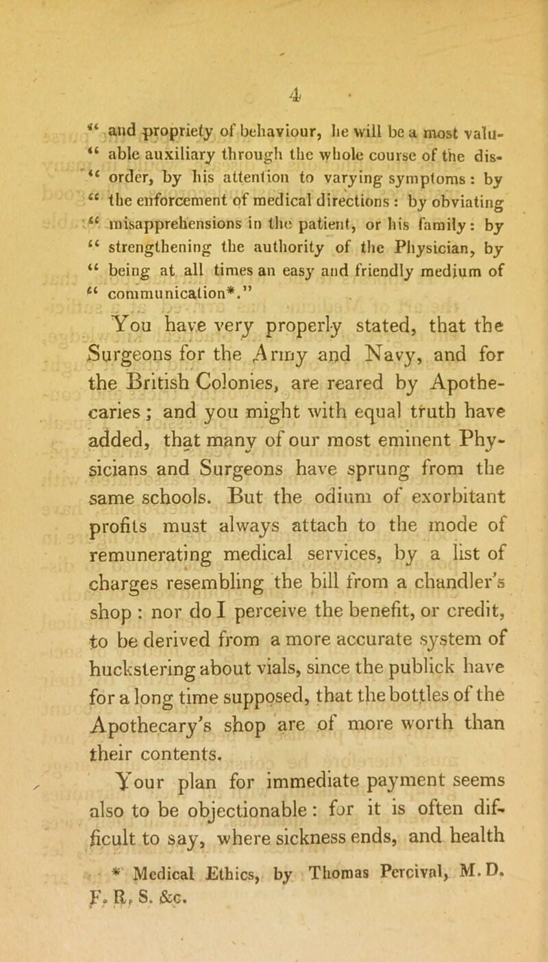 and propriety of behaviour, lie will be a most valu- “ able auxiliary through the ^yhole course of the dis- “ order, by his altentiou to varying symptoms : by “ the enforcement of medical directions : by obviating ‘‘ misapprehensions in tlie patient, or his family: by “ strengthening the authority of tlie Physician, by “ being at all times an easj' and friendly medium of comnumicalion*.” You have verj properly stated, that the >Surgeons for the ;^rirjy and Navy, and for the British Colonies, are reared by Apothe- caries ; and you might with equal truth have added, that many of our most eminent Phy- sicians and Surgeons have sprung from the same schools. But the odium of exorbitant profits must always attach to the mode of remunerating medical services, by a list of charges resembling the bill from a chandler’s shop : nor do I perceive the benefit, or credit, to be derived from a more accurate system of huckstering about vials, since the publick have for a long time supposed, that the bottles of the Apothecary’s shop are of more worth than their contents. Your plan for immediate payment seems also to be objectionable: for it is often dif- ficult to say, where sickness ends, and health * Medical Ethics, by Thomas Percival, M.D. F. R, S. &G.