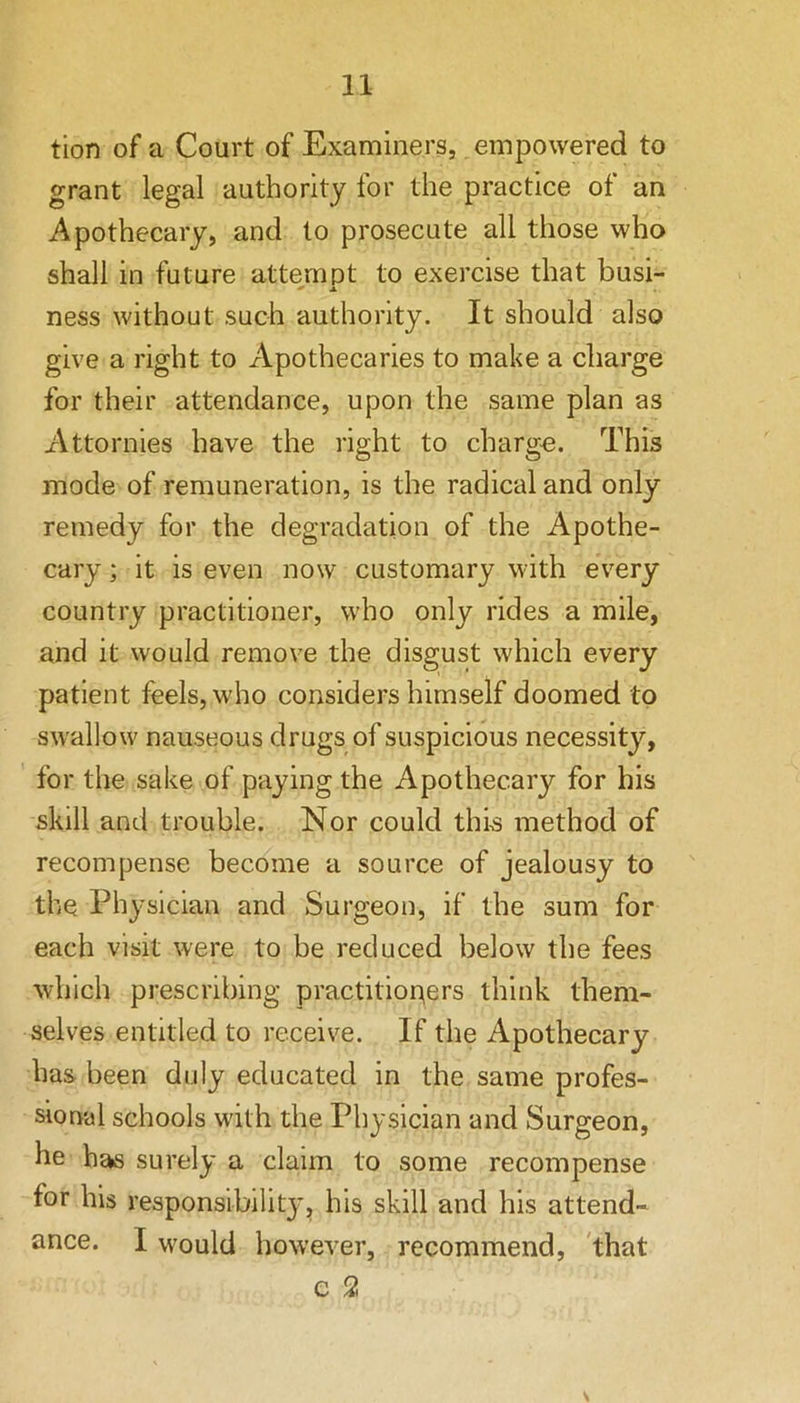 tion of a Court of Examiners, empowered to grant legal authority for the practice of an Apothecary, and to prosecute all those who shall in future attempt to exercise that busi-  A ness without such authority. It should also give a right to Apothecaries to make a charge for their attendance, upon the same plan as Attornies have the right to charge. This mode of remuneration, is the radical and only remedy for the degradation of the Apothe- cary ; it is even now customary with every country practitioner, who only rides a mile, and it would remove the disgust which every patient feels, who considers himself doomed to swallow nauseous drugs of suspicious necessity, for the sake of paying the Apothecary for his skill and trouble. Nor could this method of recompense become a source of jealousy to the Physician and Surgeon, if the sum for each visit were to be reduced below the fees which prescribing practitioners think them- selves entitled to receive. If the Apothecary has been duly educated in the same profes- sional schools with the Physician and Surgeon, he has surely a claim to some recompense for his responsibilit}', his skill and his attend- ance. I would however, recommend, 'that e 2