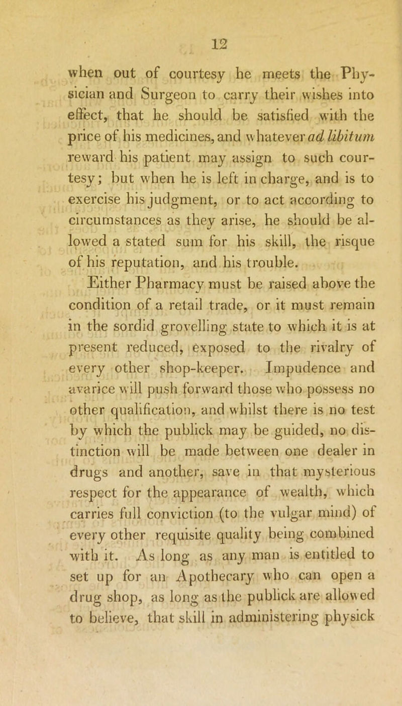 when out of courtesy he meets the Phy- sician and Surgeon to carry their wishes into effect, that he should be satisfied with the price of his medicines, and whatever ad libitmn reward his patient may assign to such cour- tesy; but when he is left in charge, and is to exercise his judgment, or to act according to circumstances as they arise, he should be al- lowed a stated sum for his skill, the risque of his reputation, and his trouble. Either Pharmacy must be raised above the condition of a retail trade, or it must remain in the sordid grovelling state to which it is at present reduced, exposed to the rivalry of every other shop-keeper. Impudence and avarice will push forward those who possess no other qualification, and whilst there is no test by which the publick may be guided, no dis- tinction will be made between one dealer in drugs and another, save in that mysterious respect for the appearance of wealth, which carries full conviction (to the vulgar mind) of every other requisite quality being combined with it. As long as any man is entitled to set up for an Apothecary who can open a drug shop, as long as the publick are allowed to believe, that skill in administering physick