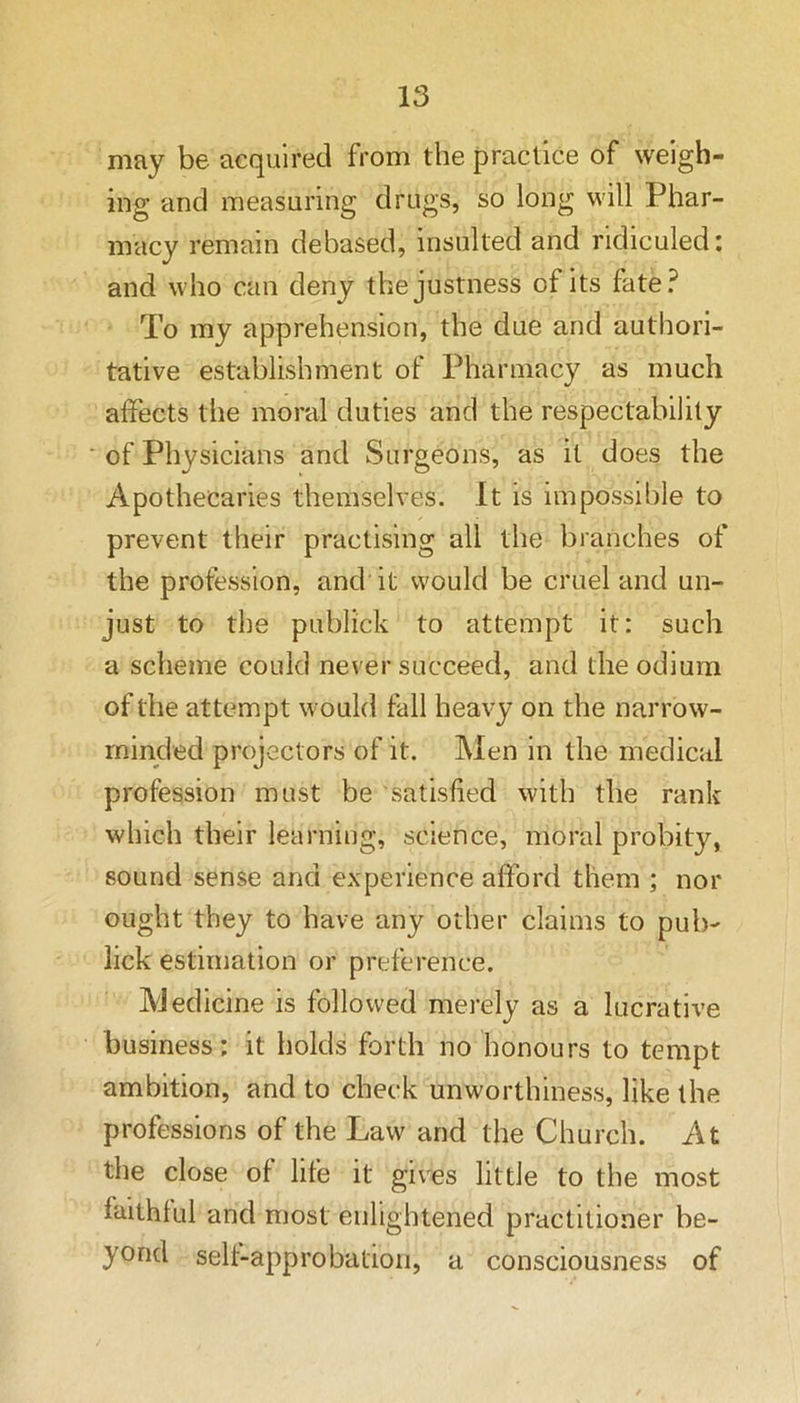 may be acquired from the practice of weigh- ing and measuring drugs, so long will Phar- macy remain debased, insulted and ridiculed: and who can deny the justness of its fate? To my apprehension, the due and authori- tative establishment of Pharmacy as much affects the moral duties and the respectability of Physicians and Surgeons, as it does the Apothecaries themselves. It is impossible to prevent their practising all the branches of the profession, and it would be cruel and un- just to the publick to attempt it: such a scheme could never succeed, and the odium of the attempt would fall heavy on the narrow- minded projectors of it. Men in the medical profession must be satisfied with the rank which their learning, science, moral probity, sound sense and experience afford them ; nor ought they to have any other claims to pub- lick estimation or preference. Medicine is followed merely as a lucrative business: it holds forth no honours to tempt ambition, and to check unworthiness, like the professions of the Law and the Church. At the close of life it gives little to the most faithful and most enlightened practitioner be- yond self-approbation, a consciousness of