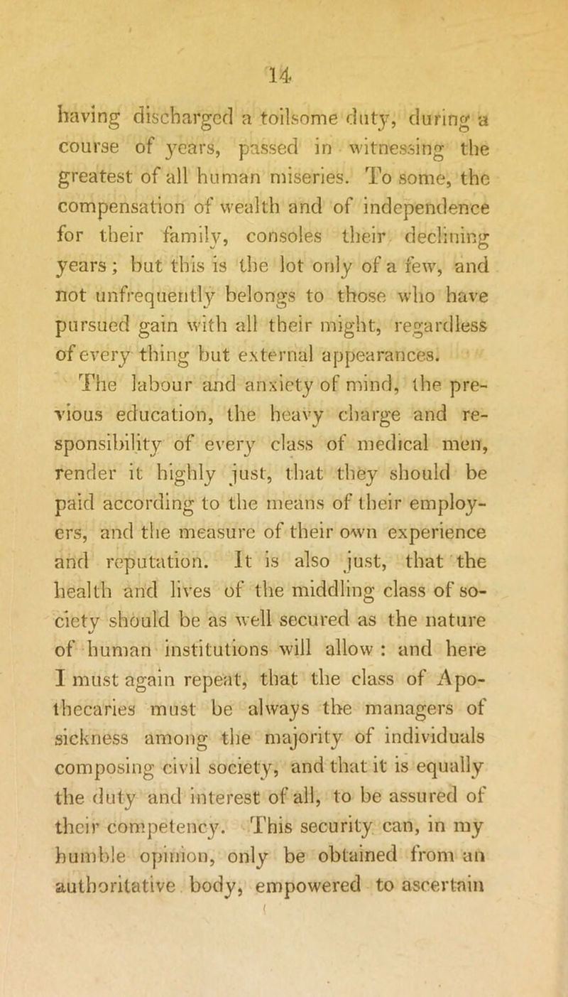 having discharged a toilsome duty, during a course of years, passed in witnessing the greatest of all human miseries. To some, the compensation of wealth and of independence for their family, consoles their declining years; but this is the lot only of a few, and not unfrequently belongs to those who have pursued gain with all their might, regardless of every thing but external appearances. The labour and anxiety of mind, the pre- vious education, the heavy charge and re- sponsibility of every class of medical men, render it highly just, that they should be paid according to the means of their employ- ers, and the measure of their own experience and reputation. It is also just, that the health and lives of the middling class of so- ciety should be as well secured as the nature %/ of human institutions will allow : and here I must again repeat, that the class of Apo- thecaries must be always the managers of sickness among the majority of individuals composing civil society, and that it is equally the duty and interest of all, to be assured of their competency. This security can, in my humble opinion, only be obtained from an authoritative body, empowered to ascertain (