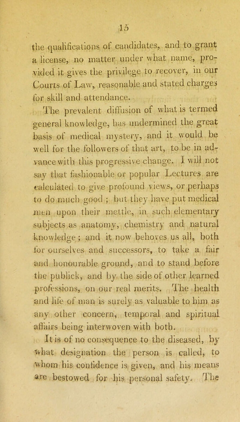 the qualifications ot candidates, and to grant a license, no matter under what name, pro- vided it gives the privilege to recover, in oiir Courts of Law, reasonable and stated charges for skill and attendance. The prevalent diffusion of what is termed general knowledge, has undermined the great basis of medical mystery, and it would be well for the followers of that art, to be in adr vance with this progressive change. I will not say that fashionable or popular Lectures are calculated to give profound views, or perhaps to do much good ; but they have put medical men upon their mettle, m such elementary subjects as anatomy, chemistry and natural knowledge ; and it now behoves us all, both for ourselves and successors, to take a fair and honourable ground, and to stand before the publick, and by the side of other learned professions, on our real merits. The health and life of man Is surely as valuable to him as any other concern, temporal and spiritual afi'airs being interwoven with both. It is of no consequence to the diseased, by tvhat designation the person is called, to \vhom bis confidence is. given, and his means are bestowed for his personal safety. The