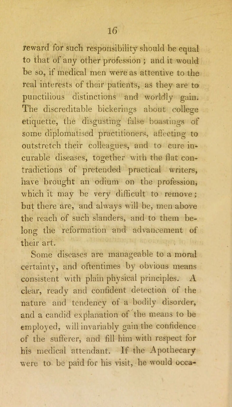 reward for such responsibility should be equal to that of any other profession ; and it would be so, if medical men were as attentive to the real interests of their patients, as they are to punctilious distinctions and worldly gain. The discreditable bickerings about college etiquette, the disgusting false boastings of some diplomatised practitioners, affecting to outstretch their colleagues, and to cure in- curable diseases, together with the flat con- tradictions of pretended practical writers, have brought an odium on the profession, which it may be very difficult to remove; but there are, and always will be, men above the reach of such slanders, and to them be- long: the reformation and advancement of O their art. Some diseases are manageable to a moral certainty, and oftentimes by obvious means consistent with plain physical principles. A clear, ready and confident detection of the nature and tendency of a bodily disorder, and a candid explanation of the means to be employed, will invariably gain the confidence of the sufferer, and fill him with respect for his medical attendant. If the Apothecary were to be paid for his visit, he would occa-
