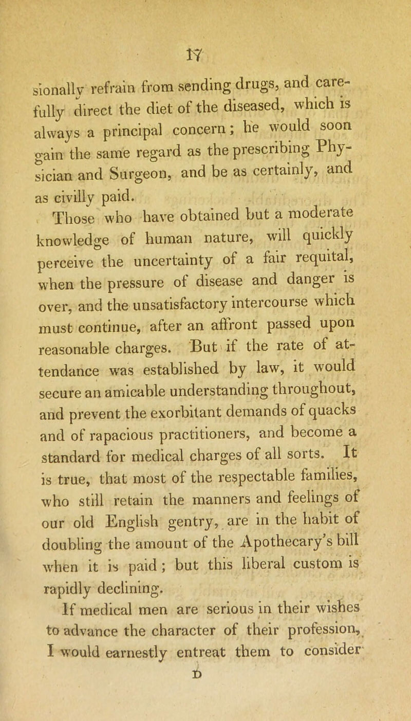 rjf slonallv refrain from sending drugs, and care- fully direct the diet of the diseased, which is always a principal concern; he would soon gain the same regard as the prescribing Phy- sician and Surgeon, and be as certainly, and as civilly paid. Those who have obtained but a moderate knowledge of human nature, will quickly perceive the uncertainty of a fair requital, when the pressure of disease and danger is over, and the unsatisfactory intercourse which must continue, after an affront passed upon reasonable charges. But'if the rate of at- tendance w'as established by law, it would secure an amicable understanding throughout, and prevent the exorbitant demands of quacks and of rapacious practitioners, and become a standard for medical charges of all sorts. It is true, that most of the respectable families, who still retain the manners and feelings ot our old English gentry, are in the habit of doubling the amount of the Apothecary s bill when it is paid; but this liberal custom is rapidly declining. If medical men are serious in their wishes to advance the character of their profession, I would earnestly entreat them to consider b