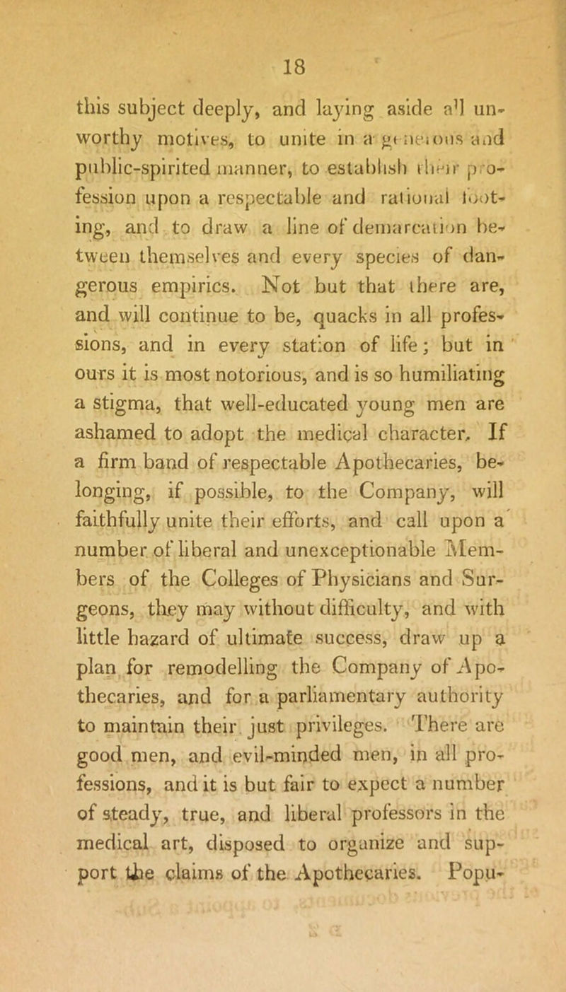 this subject deeply, and lajdng aside ad un- worthy motives, to unite in a gt aejous and piihlic-spirited manner, to estal)lisl) iliejr p.o- fession upon a respectable and rational lo()t- ing, and to draw a line of demarcation be- tween themselves and every species of dan- gerous empirics. Not but that there are, and will continue to be, quacks in all profes- sions, and in every station of life; but in ours it is most notorious, and is so humiliating a stigma, that well-educated young men are ashamed to adopt the medical character. If a firm band of respectable Apothecaries, be- longing, if possible, to the Company, will faithfully unite their efforts, and call upon a number of liberal and unexceptionable Mem- bers of the Colleges of Physicians and Sur- geons, they may without difficulty, and with little hazard of ultimate success, draw up a plan for remodelling the Company of Apo- thecaries, and for a parliamentary authority to maintain their just privileges. There are good men, and evil-minded men, in all pro- fessions, and it is but fair to e,xpect a number of steady, true, and liberal professors in the medical art, disposed to organize and sup- port the claims of the Apothecaries. Popu-