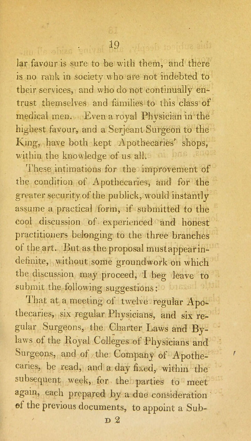 lar favour is sure to be with them, and there is no rank in society who are not indebted to V* their services, and who do not continually en*- trust themselves and families to this class of medical men. Even a royal Physician in the highest favour, and a Serjeant Surgeon to the King, have both kept Apothecaries shops, within the knowledge of us all. These intimations for the improvement of the condition of Apothecaries, and for the greater security of the publick, would instantly assume a practical form, if submitted to the cool discussion of experienced and honest practitioners belonging to the three branches of the art. But as the proposal mustappearin- definite, without some groundwork on which the discussion may proceed, I beg leave to submit the following suggestions: I’hat at a meeting of tw^elve regular Apo- thecaries, six regular Physicians, and six re- gular Surgeons, the Charter Laws and By- law^s of the Royal Colleges of Physicians and Surgeons, and of the Company of Apothe- caries, be read, and a day fixed, within the subsequent week, for the parties to meet again, each prepared by a due consideration ef the previous documents, to appoint a Sub- D 2