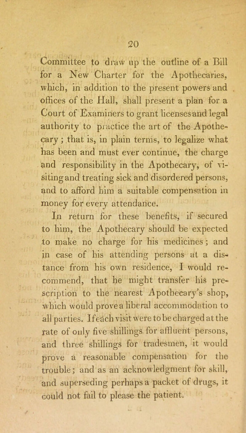 Committee to draw up the outline of a Bill for a New Charter for the Apothecaries, which, in addition to the present powers and offices of the Hall, shall present a plan for a Court of Examiners to grant licenses and legal authority to practice the art of the Apothe- cary ; that is, in plain terms, to legalize what has been and must ever continue, the charge and responsibility in the Apothecary, of vi- siting and treating sick and disordered persons, and to afford him a suitable compensation in money for every attendance. In return for these benefits, if secured to him, the Apothecary should be expected to make no charge for his medicines; and in case of his attending persons at a dis- tance from his own residence, I would re- commend, that he might transfer his pre- scription to the nearest Apothecary's shop, which would prove a liberal accommodation to all parties. Ife^ch visit were to be charged at the rate of only five shillings for affluent persons, and three shillings for tradesmen, it would prove a reasonable compensation for the trouble; and as an acknowledgment for skill, and superseding perhaps a packet of drugs, it could not fail to please the patient.