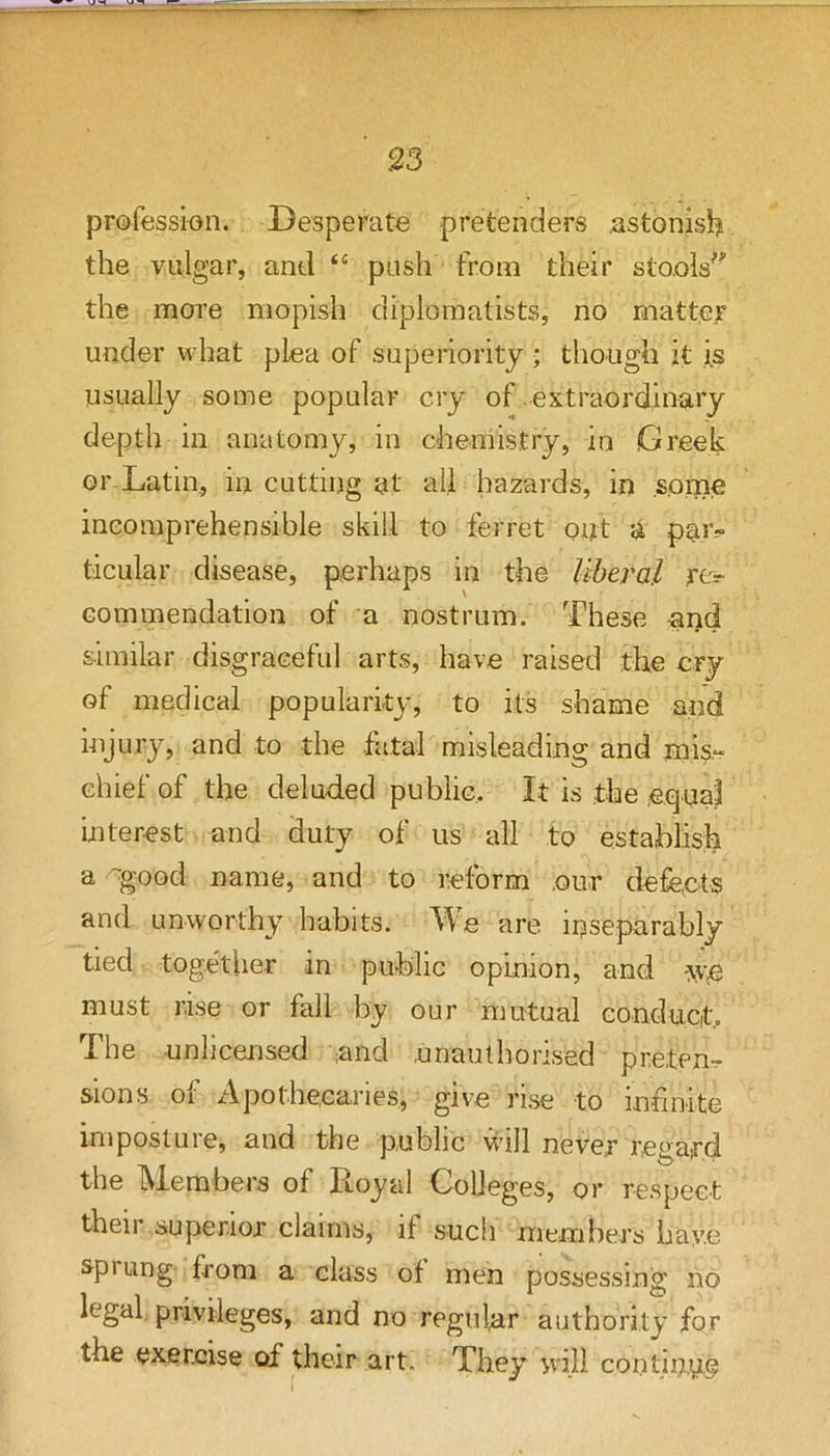 profession. Desperate pretenders astonisij the vulgar, and “ push from their sto.oW the more mopish diplomatists, no matter under what plea of superiority ; though it i.s usually some popular cry of extraordinary depth in anatomy, in chemistry, in Greek or-Latin, in cutting at all hazards, in some incomprehensible skill to ferret out a paiv ticular disease, perhaps in the liberal re-> commendation of a nostrum. These -and similar disgraceful arts, have raised the cry of medical popularity, to its shame and injury, and to the fatal misleading and rnis.“ chief of the deluded public. It is the .equal interest and duty of us all to establish a -good name, and to reform .our defects and unworthy habits. e are inseparably tied together in public opinion, and ^ve must rise or fall by our mutual conduct. The unlicensed and .unauthorised preten-r sions of Apothecaries, give rise to infinite imposture, and the public will never regard the Members of Royal Colleges, or respect their superior claims, if such members bay.e sprung from a class of men possessing no legal, privileges, and no regular authority for the exercise of their art. They will contin,y.c