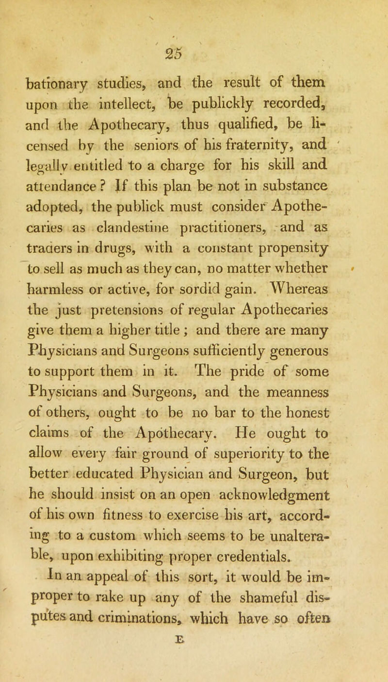 bationary studies, and the result of them upon the intellect, be publickly recorded, and the Apothecary, thus qualified, be li- censed by the seniors of his fraternity, and ' legally entitled to a charge for his skill and attendance ? ff this plan be not in substance adopted, the publick must consider Apothe- caries as clandestine practitioners, and as traaers in drugs, with a constant propensity to sell as much as they can, no matter whether ' harmless or active, for sordid gain. Whereas the just pretensions of regular Apothecaries give them a higher title; and there are many Physicians and Surgeons sufficiently generous to support them in it. The pride of some Physicians and Surgeons, and the meanness of others, ought to be no bar to the honest claims of the Apothecary. He ought to allow every fair ground of superiority to the better educated Physician and Surgeon, but he should insist on an open acknowledgment of his own fitness to exercise his art, accord- ing to a custom which seems to be unaltera- ble, upon exhibiting proper credentials. In an appeal of this sort, it w'ould be im- proper to rake up any of the shameful dis- putes and criminations, which have so often B