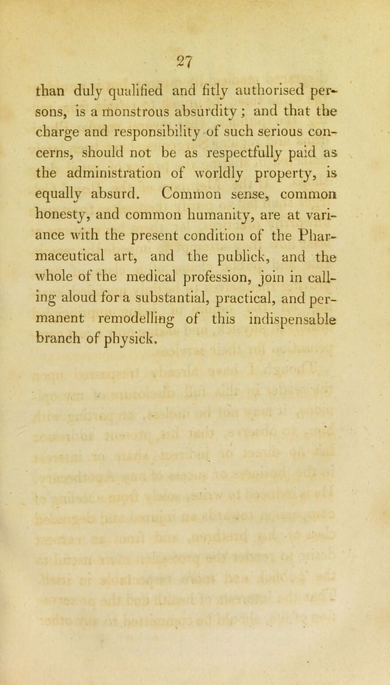 than duly qualified and fitly authorised per- sons, is a rnonstrous absurdity; and that the charge and responsibility of such serious con- cerns, should not be as respectfully paid as the administration of worldly property, is equally absurd. Common sense, common honesty, and common humanity, are at vari- ance with the present condition of the Phar- maceutical art, and the publick, and the whole of the medical profession, join in call- ing aloud fora substantial, practical, and per- manent remodelling of this indispensable branch of physick.