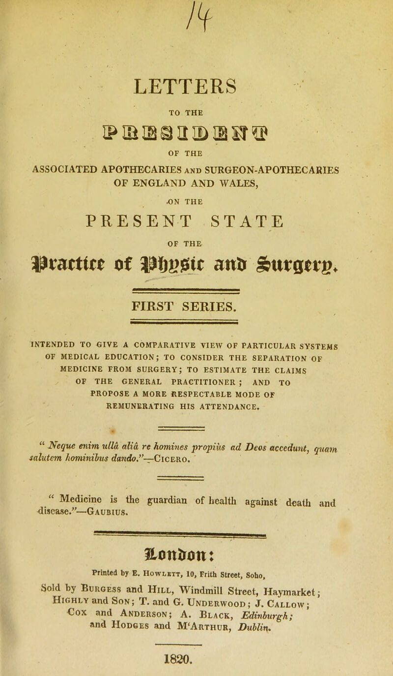 LETTERS TO THE iPiassaiBiau® OF THE ASSOCIATED APOTHECARIES and SURGEON-APOTHECARIES OF ENGLAND AND WALES, .ON THE PRESENT STATE OF THE of anU Sutgttg. FIRST SERIES. INTENDED TO GIVE A COMPARATIVE VIEW OF PARTICULAR SYSTEMS OF MEDICAL EDUCATION; TO CONSIDER THE SEPARATION OF MEDICINE FROM SURGERY; TO ESTIMATE THE CLAIMS OF THE GENERAL PRACTITIONER ; AND TO PROPOSE A MORE RESPECTABLE MODE OF REMUNERATING HIS ATTENDANCE. “ Neque enim ulla alid re homines propiiis ad Decs accedunt, rpiam salutem hominibus dando.”—CiCErRO. “ Medicine is the guardian of health against death and disease.—Gaubius. Honlron: Printed by E. Howlktt, 10, Frith Street, Soho, Sold by Burgess and Hill, Windmill Street, Haymarket; Highly and Son ; T. and G, Underwood ; J. Callow ; Cox and Anderson; A. Black, Edinburgh; and Hodges and M‘Arthur, Dublin,. 1820.