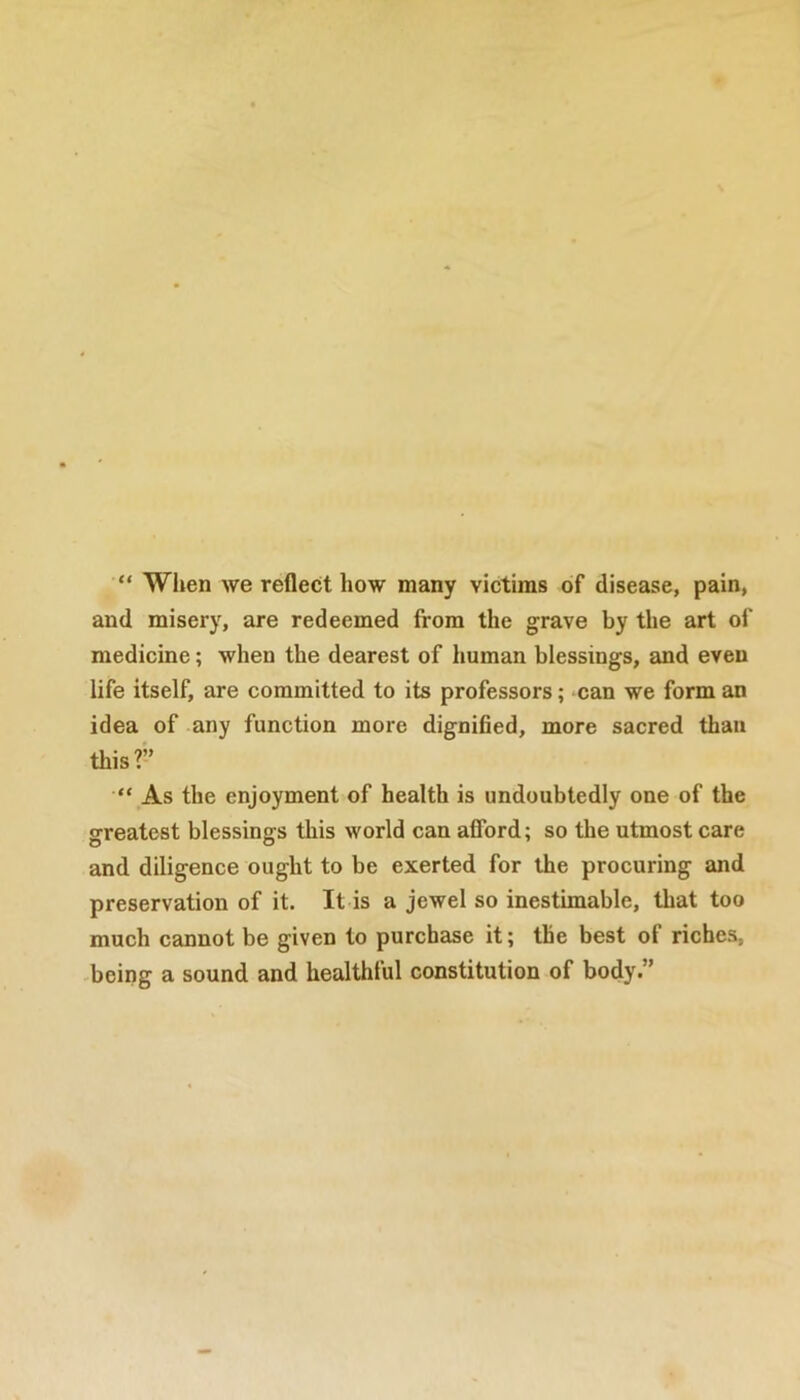 “ When we reflect how many victims of disease, pain, and misery, are redeemed from the grave by the art of medicine; when the dearest of human blessings, and even life itself, are committed to its professors; can we form an idea of any function more dignified, more sacred than this?” “ As the enjoyment of health is undoubtedly one of the greatest blessings this world can afford; so the utmost care and diligence ought to be exerted for the procuring and preservation of it. It is a jewel so inestimable, that too much cannot be given to purchase it; the best of riches, being a sound and healthful constitution of body.”