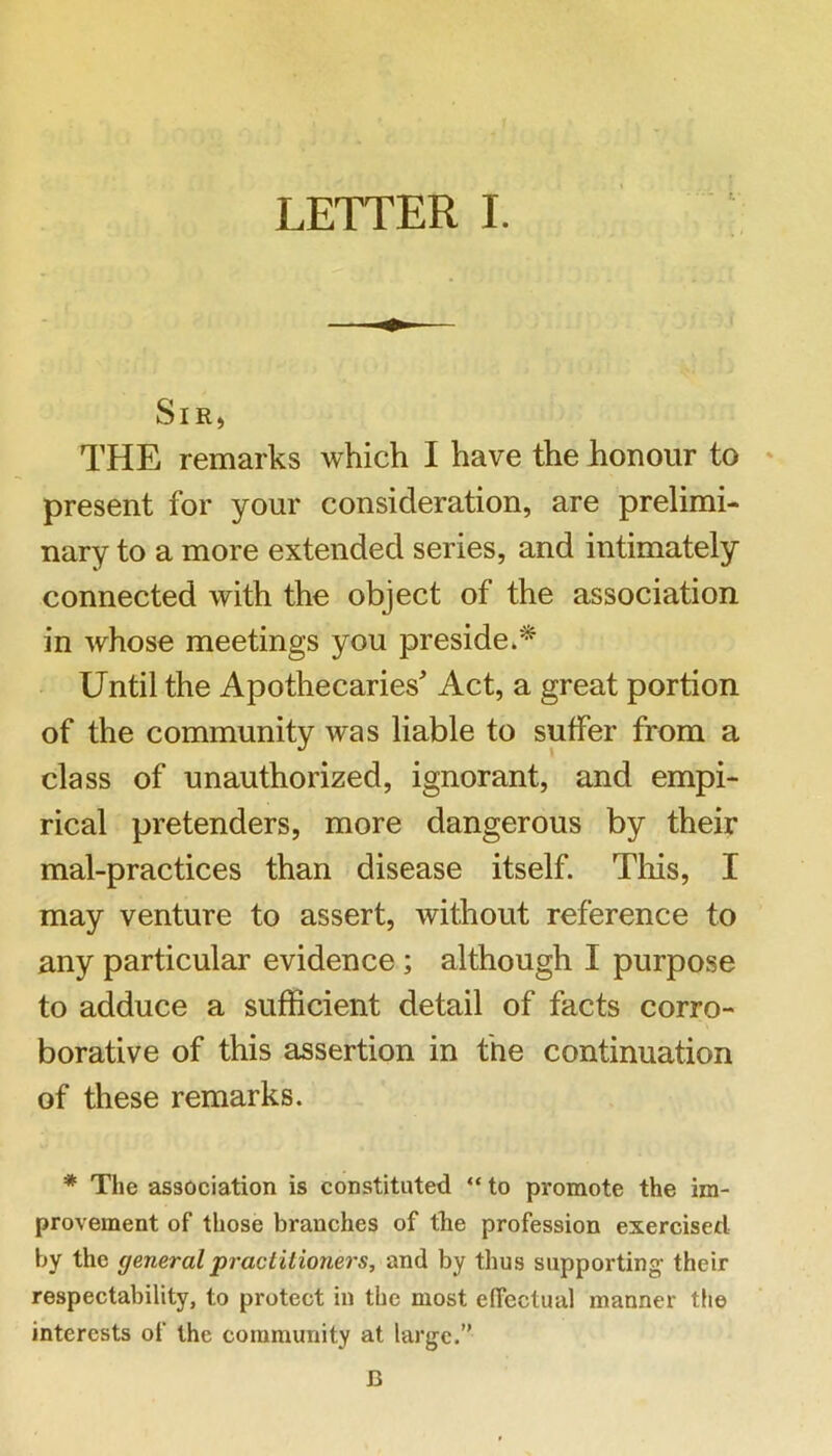 SiR) THE remarks which I have the honour to ' present for your consideration, are prelimi- nary to a more extended series, and intimately connected with the object of the association in whose meetings you preside/* Until the Apothecaries^ Act, a great portion of the community was liable to suffer from a class of unauthorized, ignorant, and empi- rical pretenders, more dangerous by their mal-practices than disease itself. Tliis, I may venture to assert, without reference to any particular evidence; although I purpose to adduce a sufficient detail of facts corro- borative of this assertion in the continuation of these remarks. * The association is constituted “ to promote the im- provement of those branches of tbe profession exercised by the general practitioners, and by thus supporting their respectability, to protect in the most effectual manner the interests of the community at large.” B