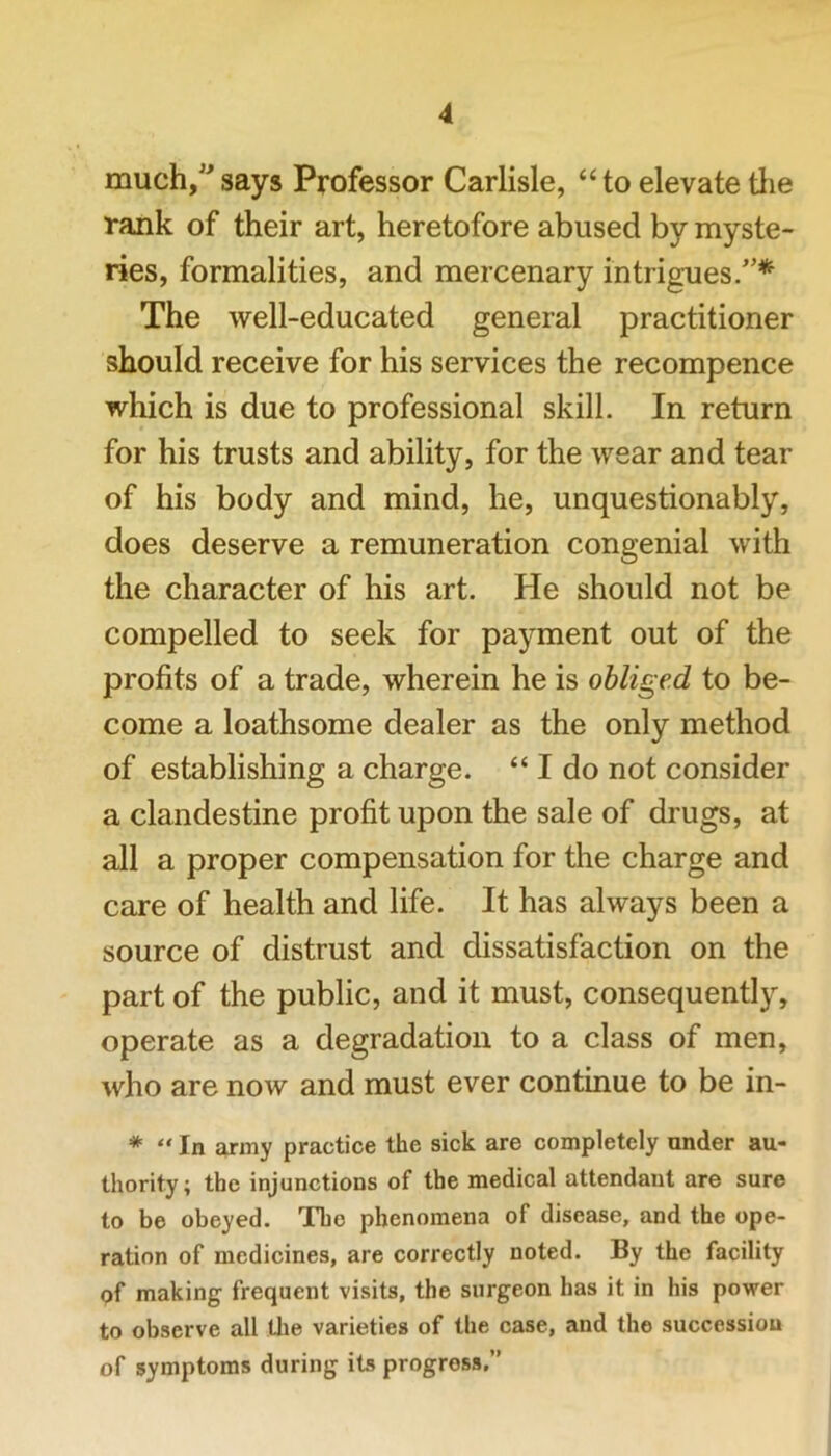 much,” says Professor Carlisle, “ to elevate tlie rank of their art, heretofore abused by myste- ries, formalities, and mercenary intrigues.”* The well-educated general practitioner should receive for his services the recompence which is due to professional skill. In return for his trusts and ability, for the wear and tear of his body and mind, he, unquestionably, does deserve a remuneration congenial with the character of his art. He should not be compelled to seek for payment out of the profits of a trade, wherein he is obliged to be- come a loathsome dealer as the only method of establishing a charge. “ I do not consider a clandestine profit upon the sale of drugs, at all a proper compensation for the charge and care of health and life. It has always been a source of distrust and dissatisfaction on the part of the public, and it must, consequently, operate as a degradation to a class of men, who are now and must ever continue to be in- * “ In nriny practice the sick are completely under au- thority; the injunctions of the medical attendant are sure to be obeyed. The phenomena of disease, and the ope- ration of medicines, are correctly noted. By the facility of making frequent visits, the surgeon has it in his power to observe all the varieties of the case, and the succession of symptoms during its progress.”