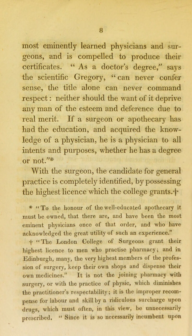 most eminently learned physicians and sur- geons, and is compelled to produce their certificates. “ As a doctor’s degree,” says the scientific Gregory, “ can never confer sense, the title alone can never command respect: neither should the want of it deprive any man of the esteem and deference due to real merit. If a surgeon or apothecary has had the education, and acquired the know- ledge of a physician, he is a physician to all intents and purposes, whether he has a degree or not.”*' With the surgeon, the candidate for general practice is completely identified, by possessing the highest licence which the college grants.-f* * “To the honour of the well-educated apothecary it must be owned, that there are, and have been the most eminent physicians once of that order, and who have acknowledged the great utility of such an experience.” t “The London College of Surgeons grant their highest licence to men who practise pharmacy; and in Edinburgh, many, the very highest members of the profes- sion of surgery, keep their own shops and dispense their own medicines.” It is not the joining pharmacy with surgery, or with the practice of physic, which diminishes the practitioner’s respectability; it is the improper recom- pense for labour and skill by a ridiculous surcharge upon drugs, which must often, in this view, be unnecessarily prescribed. “ Since it is so necessarily incumbent upon