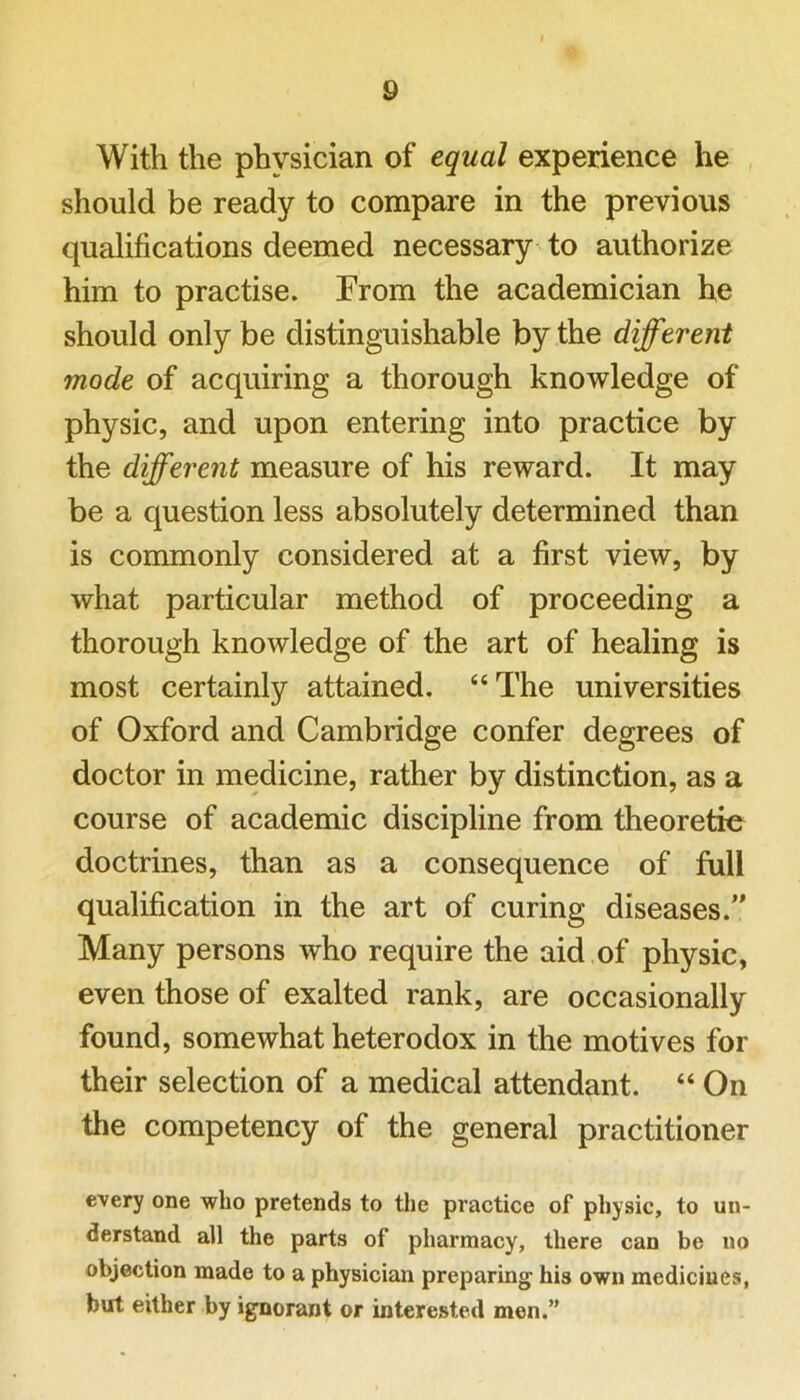 With the physician of equal experience he should be ready to compare in the previous qualifications deemed necessary to authorize him to practise. From the academician he should only be distinguishable by the different mode of acquiring a thorough knowledge of physic, and upon entering into practice by the different measure of his reward. It may be a question less absolutely determined than is commonly considered at a first view, by what particular method of proceeding a thorough knowledge of the art of healing is most certainly attained. “The universities of Oxford and Cambridge confer degrees of doctor in medicine, rather by distinction, as a course of academic discipline from theoretic doctrines, than as a consequence of full qualification in the art of curing diseases.” Many persons who require the aid of physic, even those of exalted rank, are occasionally found, somewhat heterodox in the motives for their selection of a medical attendant. “ On the competency of the general practitioner every one who pretends to the practice of physic, to un- derstand all the parts of pharmacy, there can be no objection made to a physician preparing his own medicines, but either by ignorant or interested men.”