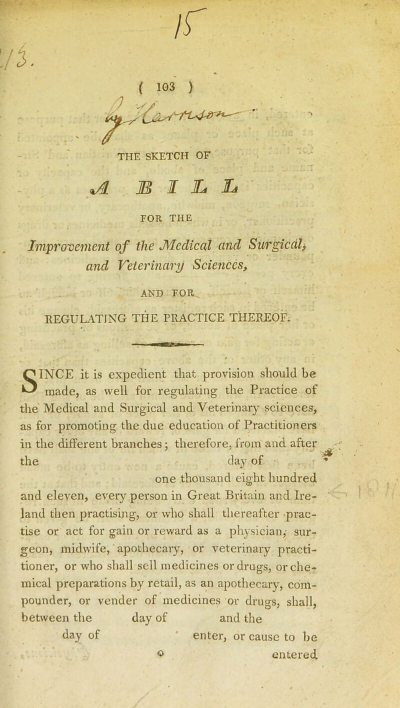 If ( 103 ) THE SKETCH OF bill FOR THE Improvement of the JMedical and Surgical> and Veterinary Sciences, AND FOR„ REGULATING THE PRACTICE THEREOF. SINCE it is expedient that provision should be made, as well for regulating the Practice of the Medical and Surgical and Veterinary sciences, as for promoting the due education of Practitioners in the different branches; therefore, from and after the day of one thousand eight hundred and eleven, every person in Great Britain and Ire- land then practising, or who shall thereafter prac- tise or act for gain or reward as a physician,- sur- geon, midwife, apothecary, or veterinary practi- tioner, or who shall sell medicines or drugs, or che- mical preparations by retail, as an apothecary, com- pounder, or vender of medicines or drugs, shall, between the day of and the day of * enter, or cause to be © entered