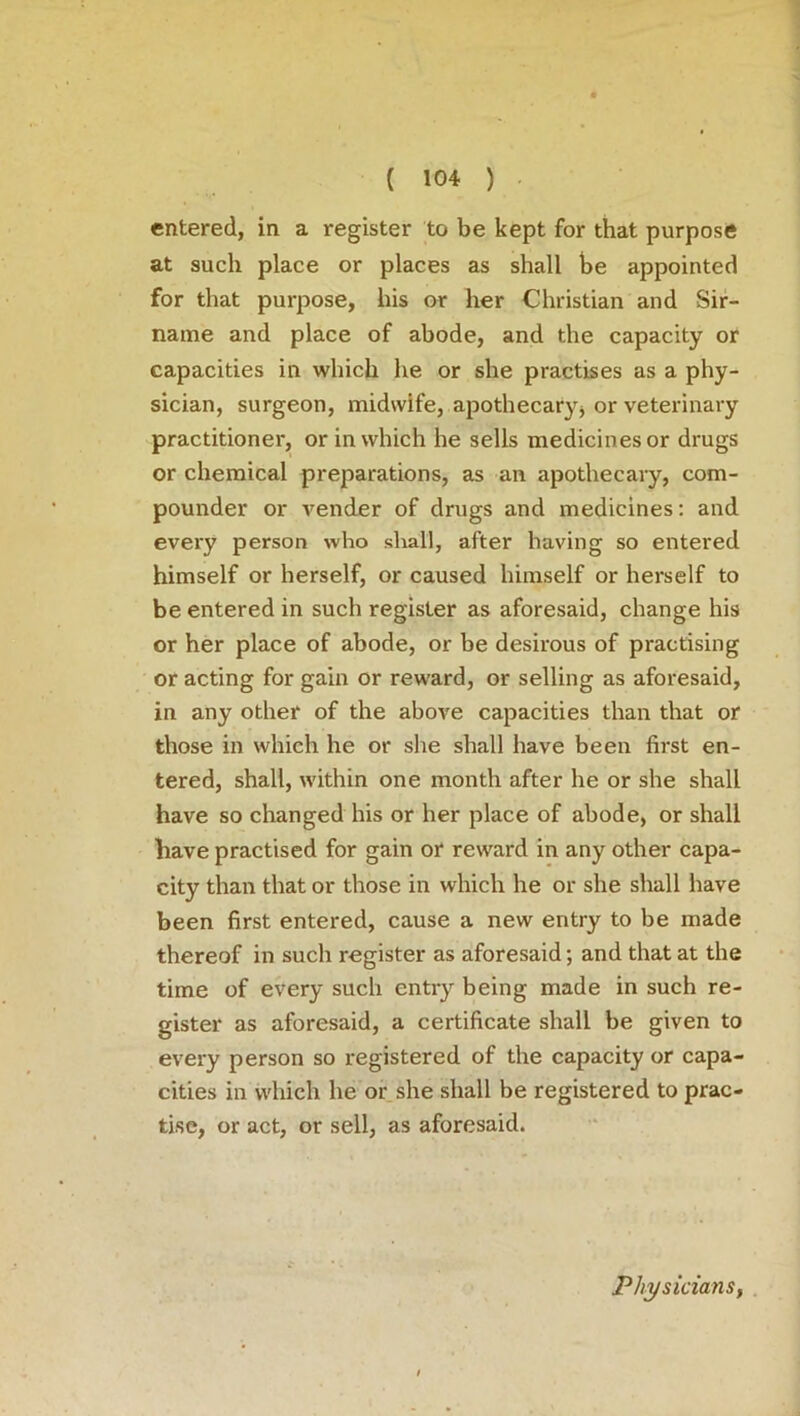 entered, in a register to be kept for that purpose at such place or places as shall be appointed for that purpose, his or her Christian and Sir- name and place of abode, and the capacity or capacities in which he or she practises as a phy- sician, surgeon, midwife, apothecary* or veterinary practitioner, or in which he sells medicines or drugs or chemical preparations, as an apothecary, com- pounder or vender of drugs and medicines: and every person who shall, after having so entered himself or herself, or caused himself or herself to be entered in such register as aforesaid, change his or her place of abode, or be desirous of practising or acting for gain or reward, or selling as aforesaid, in any other of the above capacities than that or those in which he or she shall have been first en- tered, shall, within one month after he or she shall have so changed his or her place of abode, or shall have practised for gain or reward in any other capa- city than that or those in which he or she shall have been first entered, cause a new entry to be made thereof in such register as aforesaid; and that at the time of every such entry being made in such re- gister as aforesaid, a certificate shall be given to every person so registered of the capacity or capa- cities in which he or she shall be registered to prac- tise, or act, or sell, as aforesaid. Physicians,