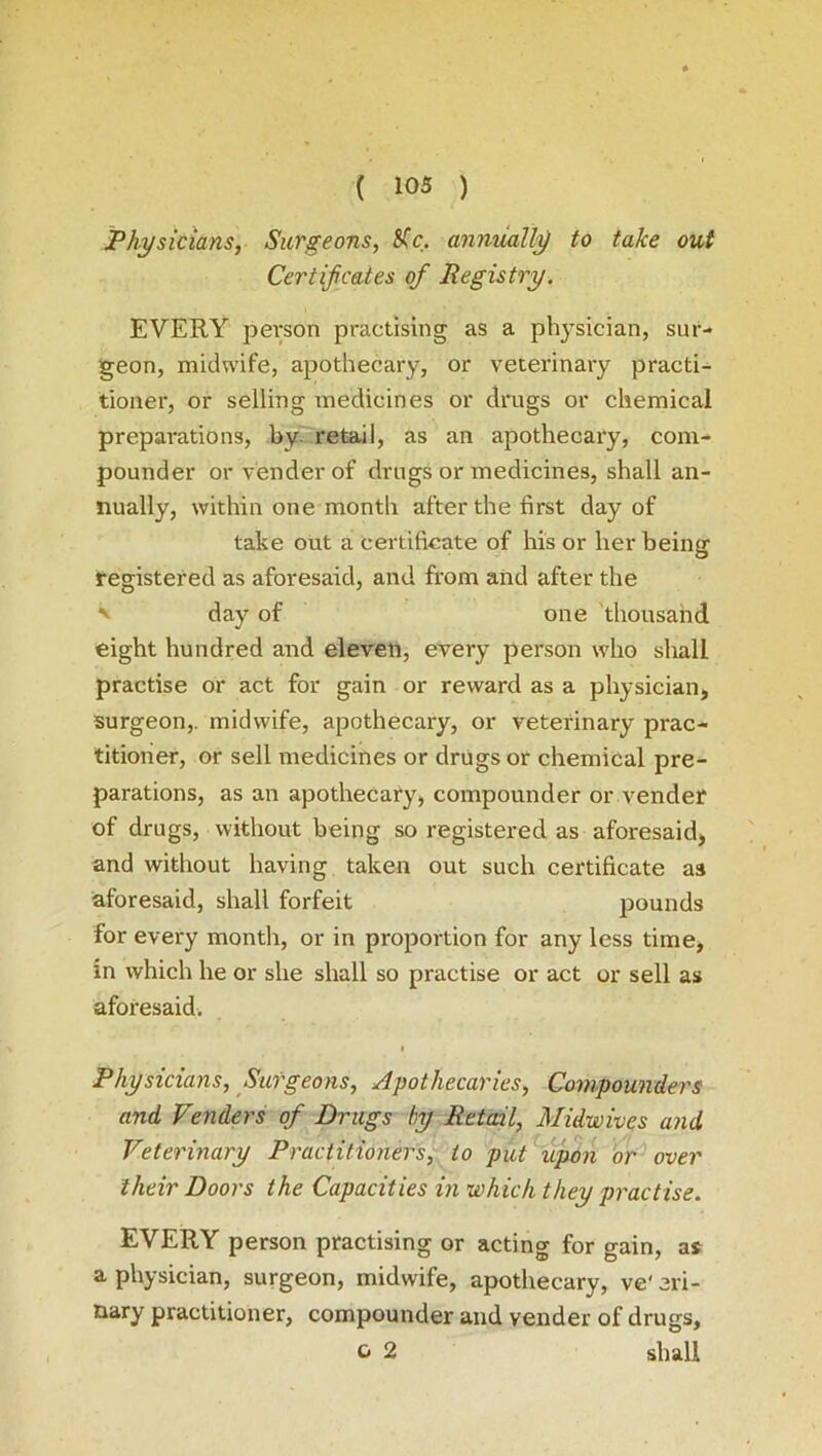 Physicians, Surgeons, Me. annually to take out Certificates of Registry. EVERY person practising as a physician, sur- geon, midwife, apothecary, or veterinary practi- tioner, or selling medicines or drugs or chemical preparations, by. retail, as an apothecary, com- pounder or vender of drugs or medicines, shall an- nually, within one month after the first day of take out a certificate of his or her being registered as aforesaid, and from and after the ' day of one thousand eight hundred and eleven, every person who sliall practise or act for gain or reward as a physician, surgeon,, midwife, apothecary, or veterinary prac- titioner, or sell medicines or drugs or chemical pre- parations, as an apothecary, compounder or vender of drugs, without being so registered as aforesaid, and without having taken out such certificate as aforesaid, shall forfeit pounds for every month, or in proportion for any less time, in which he or she shall so practise or act or sell as aforesaid. i Physicians, Surgeons, Apothecaries, Compounders and Venders of Drugs by Retail, Midwives and Veterinary Practitioners, to put upon or over their Doors the Capacities in which they practise. EVERY person practising or acting for gain, as a physician, surgeon, midwife, apothecary, ve' eri- nary practitioner, compounder and vender of drugs, c 2 shall