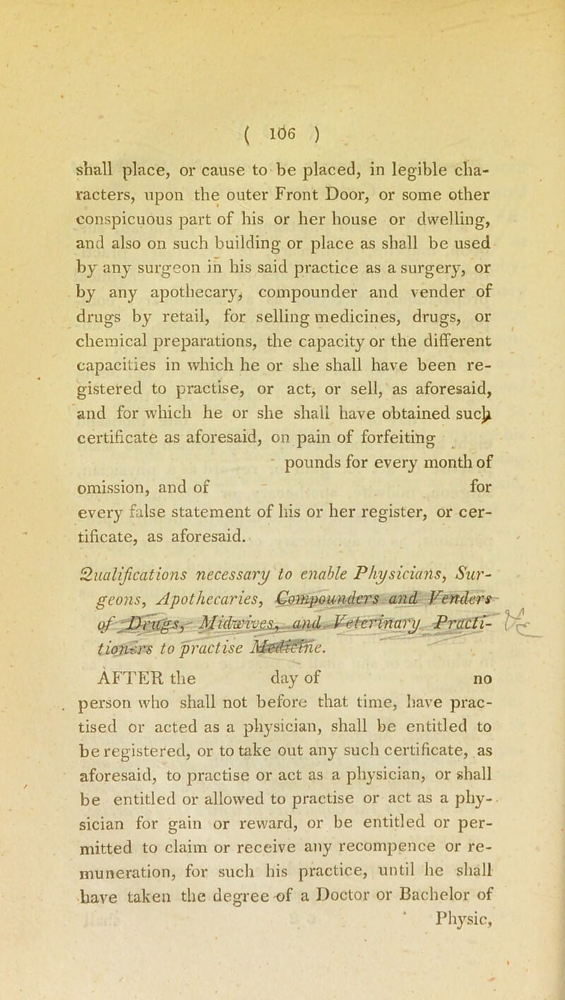 shall place, or cause to be placed, in legible cha- racters, upon the outer Front Door, or some other conspicuous part of his or her house or dwelling, and also on such building or place as shall be used by an}' surgeon in bis said practice as a surgery, or by any apothecary, compounder and vender of drugs by retail, for selling medicines, drugs, or chemical preparations, the capacity or the different capacities in which he or she shall have been re- gistered to practise, or act, or sell, as aforesaid, and for which he or she shall have obtained sue}* certificate as aforesaid, on pain of forfeiting pounds for every month of omission, and of for every false statement of his or her register, or cer- tificate, as aforesaid. Qualifications necessary to enable Physicians, Sur- geons, Apothecaries, Compounders and Venders of-Drugs, Midwivesj^^jmD^iAerina)y Practi- Hg tiotiers to practise Mefi&Pne. AFTER the day of no person who shall not before that time, have prac- tised or acted as a physician, shall be entitled to be registered, or to take out any such certificate, as aforesaid, to practise or act as a physician, or shall be entitled or allowed to practise or act as a phy- sician for gain or reward, or be entitled or per- mitted to claim or receive any recompence or re- muneration, for such his practice, until he shall have taken the degree of a Doctor or Bachelor of Physic,