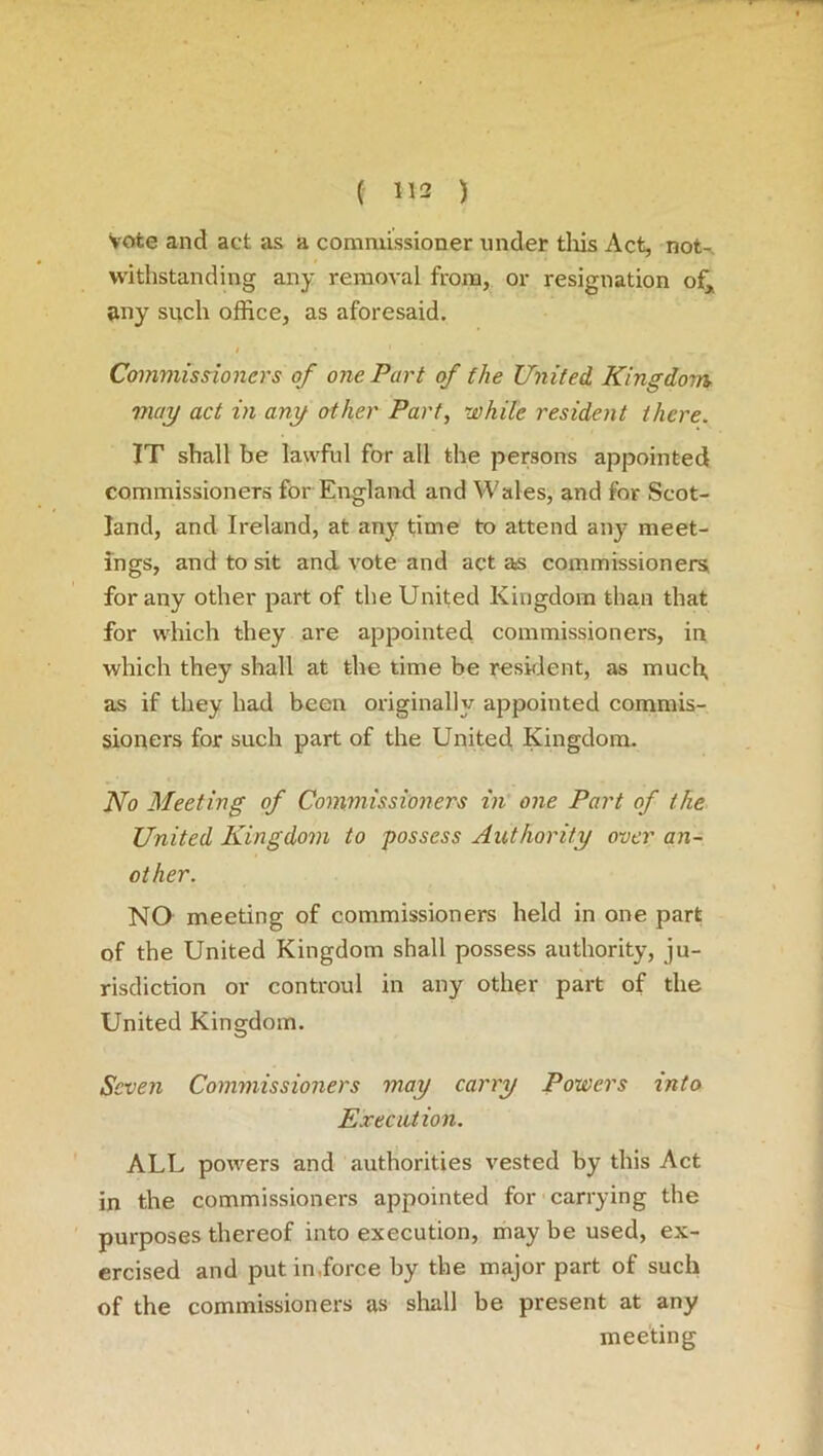 vote and act as a commissioner under this Act, not-, withstanding any removal from, or resignation of, any such office, as aforesaid. / . ' • • 1 *• Commissioners of one Part of the United Kingdom may act in any other Part, while resident there. IT shall be lawful for all the persons appointed commissioners for England and Wales, and for Scot- land, and Ireland, at any time to attend any meet- ings, and to sit and vote and act as commissioners, for any other part of the United Kingdom than that for which they are appointed commissioners, in which they shall at the time be resident, as much, as if they had been originally appointed commis- sioners for such part of the United Kingdom. No Meeting of Commissioners in one Part of the United Kingdom to possess Authority over an- other. NO meeting of commissioners held in one part of the United Kingdom shall possess authority, ju- risdiction or controul in any other part of the United Kingdom. Seven Commissioners may carry Powers into Execution. ALL powers and authorities vested by this Act in the commissioners appointed for carrying the purposes thereof into execution, may be used, ex- ercised and put in,force by the major part of such of the commissioners as shall be present at any meeting