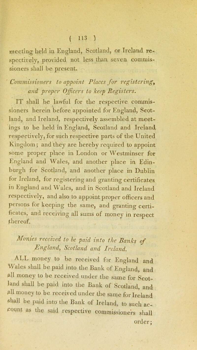 meeting- held in England, Scotland, or Ireland re- spectively, provided not less than seven commis- sioners shall be present. Commissioners to appoint. Places for registerings and proper Officers to keep Registers. IT shall be lawful for the respective commis- sioners herein before appointed for England, Scot- land, and Ireland, respectively assembled at meet- ings to be held in England, Scotland and Ireland respectivelyj for such respective parts of the United Kingdom; and they are hereby required to appoint some proper place in London or Westminser for England and Wales, and another place in Edin- burgh for Scotland, and another place in Dublin lor Ireland, for registering and granting certificates in England and Wales, and in Scotland and Ireland respectively, and also to appoint proper officers and persons for keeping the same, and granting certi- ficates, and receiving all sums of money in respect (thereof. Monies received to be paid into the Banks of England, Scotland and Ireland. ALL money to be received for England and Wales shall be paid into the Bank of England, and all money to be received under the same for Scot- land shall be paid into the Bank of Scotland, and all money to be received under the same for Ireland shall be paid into the Bank of Ireland, to such ac- count as the said respective commissioners shall order;