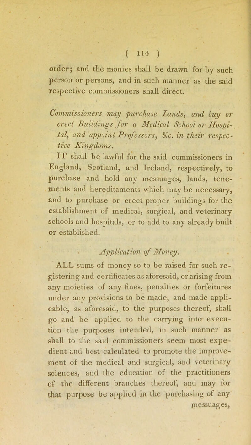 order; and the monies shall be drawn for by such person or persons, and in such manner as the said respective commissioners shall direct. t Commissioners may purchase Lands, and buy or erect Buildings for a Medical School or Hospi- tal, and appoint Professors, Sic. in their respec- tive Kingdoms. IT shall be lawful for the said commissioners in England, Scotland, and Ireland, respectively, to purchase and hold any messuages, lands, tene- ments and hereditaments which may be necessary, and to purchase or erect proper buildings for the establishment of medical, surgical, and veterinary schools and hospitals, or to add to any already built or established. Applicat ion of Money. ALL sums of money so to be raised for such re- gistering and certificates as aforesaid, or arising from any moieties of any fines, penalties or forfeitures under any provisions to be made, and made appli- cable, as aforesaid, to the purposes thereof, shall go and be applied to the carrying into execu- tion the purposes intended, in such manner as shall to the said commissioners seem most expe- dient and best calculated to promote the improve- ment of the medical and surgical, and veterinary sciences, and the education of the practitioners of the different branches thereof, and may for that purpose be applied in the purchasing of any messuages,