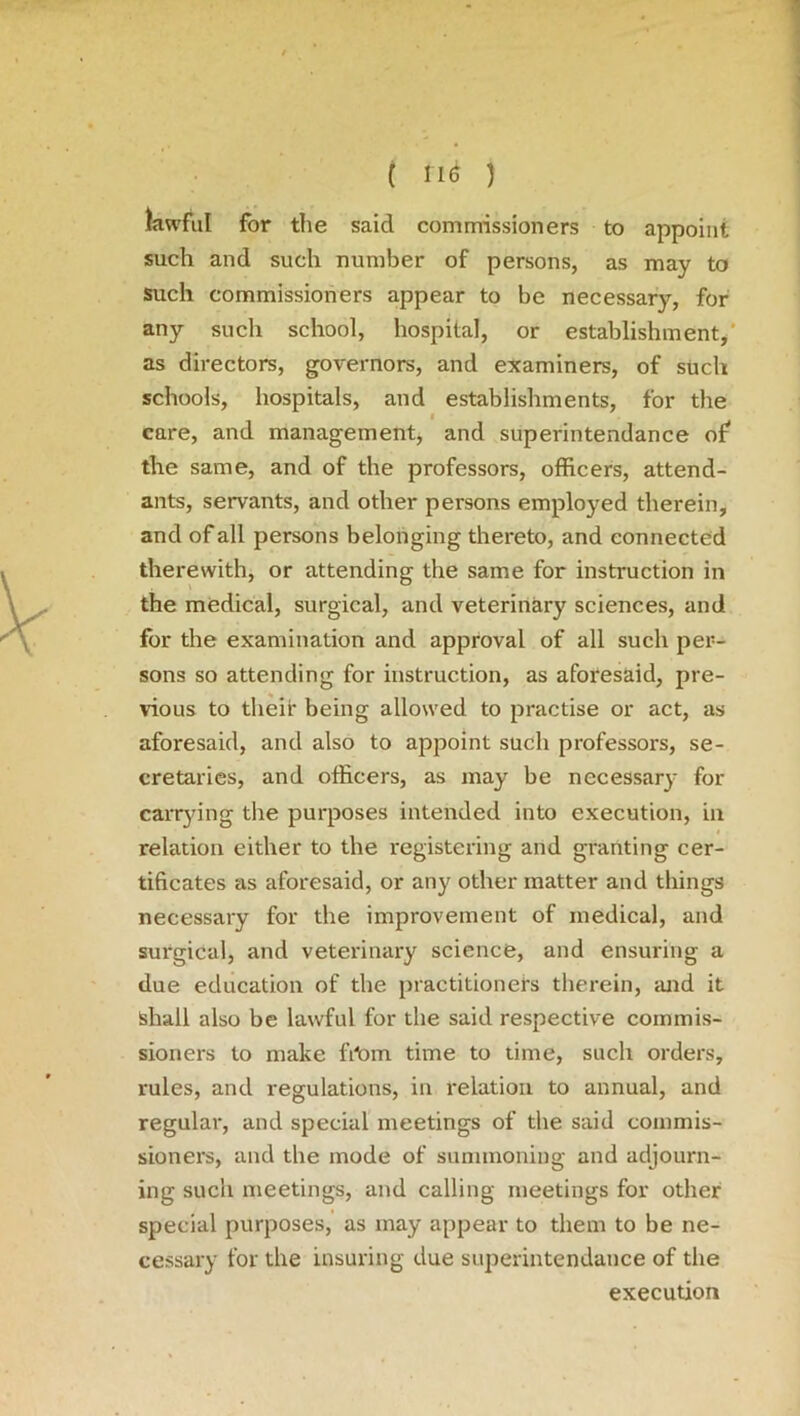 ( fltf ) kwful for the said commissioners to appoint such and such number of persons, as may to such commissioners appear to be necessary, for any such school, hospital, or establishment, as directors, governors, and examiners, of such schools, hospitals, and establishments, for the care, and management, and superintendance of the same, and of the professors, officers, attend- ants, servants, and other persons employed therein, and of all persons belonging thereto, and connected therewith, or attending the same for instruction in the medical, surgical, and veterinary sciences, and for the examination and approval of all such per- sons so attending for instruction, as aforesaid, pre- vious to their being allowed to practise or act, as aforesaid, and also to appoint such professoi's, se- cretaries, and officers, as may be necessary for carrying the purposes intended into execution, in relation either to the registering and granting cer- tificates as aforesaid, or any other matter and things necessary for the improvement of medical, and surgical, and veterinary science, and ensuring a due education of the practitioners therein, mid it shall also be lawful for the said respective commis- sioners to make fdom time to time, such orders, rules, and regulations, in relation to annual, and regular, and special meetings of the said commis- sioners, and the mode of summoning and adjourn- ing such meetings, and calling meetings for other special purposes, as may appear to them to be ne- cessary for the insuring due superintendance of the execution