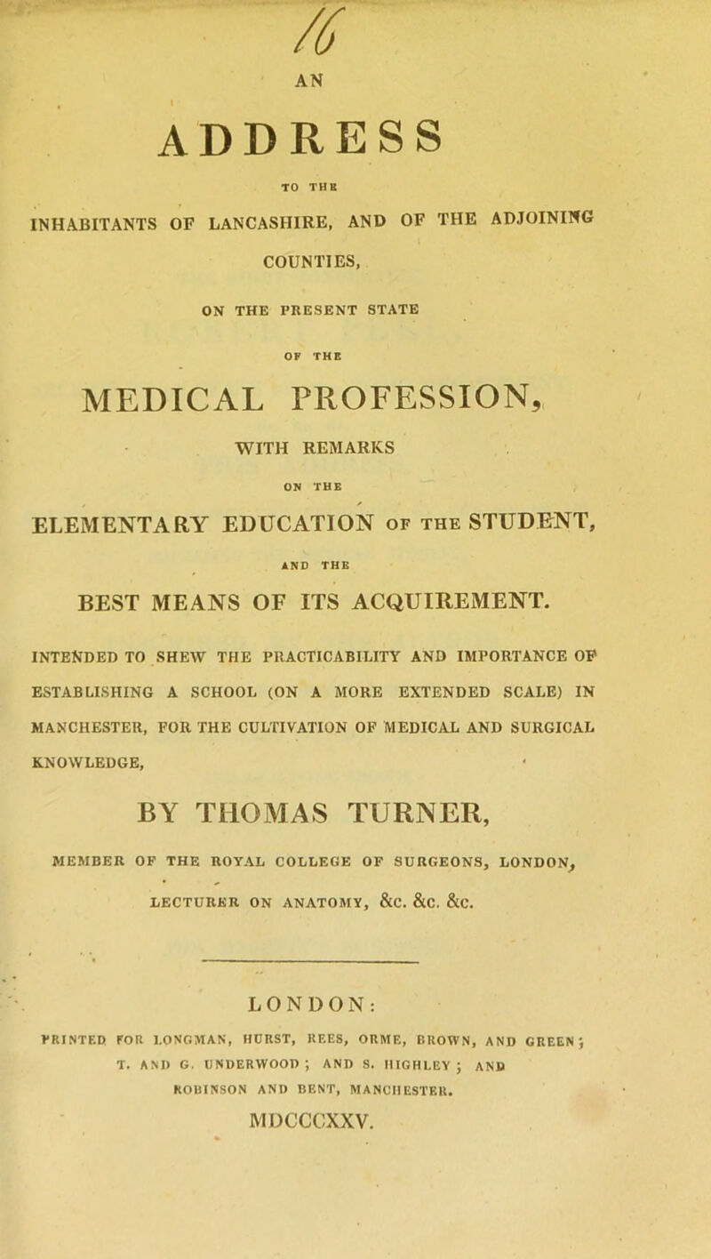 /6 AN ADDRESS TO TUB INHABITANTS OF LANCASHIRE, AND OF THE ADJOINING COUNTIES, ON THE PRESENT STATE OF THE MEDICAL PROFESSION, WITH REMARKS ON THE ELEMENTARY EDUCATION of the STUDENT, AND THE BEST MEANS OF ITS ACQUIREMENT. INTENDED TO SHEW THE PRACTICABILITY AND IMPORTANCE OF ESTABLISHING A SCHOOL (ON A MORE EXTENDED SCALE) IN MANCHESTER, FOR THE CULTIVATION OF MEDICAL AND SURGICAL KNOWLEDGE, BY THOMAS TURNER, MEMBER OF THE ROYAL COLLEGE OF SURGEONS, LONDON, LECTURER ON ANATOMY, &C. &C. &C. LONDON: PRINTED FOR LONGMAN, HURST, REES, ORME, BROWN, AND GREEN) T. AND G, UNDERWOOD; AND S. HIGH LEY ; AND ROBINSON AND BENT, MANCHESTER. MDCCCXXV.