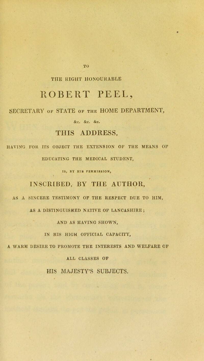 TO THE RIGHT HONOURABLE ROBERT PEEL, SECRETARY of STATE of the HOME DEPARTMENT, &c. &c. &c. THIS ADDRESS, HAVING FOR ITS OBJECT THE EXTENSION OF THE MEANS OF EDUCATING THE MEDICAL STUDENT, IS, BY HIS PERMISSION, INSCRIBED, BY THE AUTHOR, AS A SINCERE TESTIMONY OF THE RESPECT DUE TO HIM, AS A DISTINGUISHED NATIVE OF LANCASHIRE ; AND AS HAVING SHOWN, IN HIS HIGH OFFICIAL CAPACITY, A WARM DESIRE TO PROMOTE THE INTERESTS AND WELFARE CF ALL CLASSES OF HIS MAJESTY’S SUBJECTS.