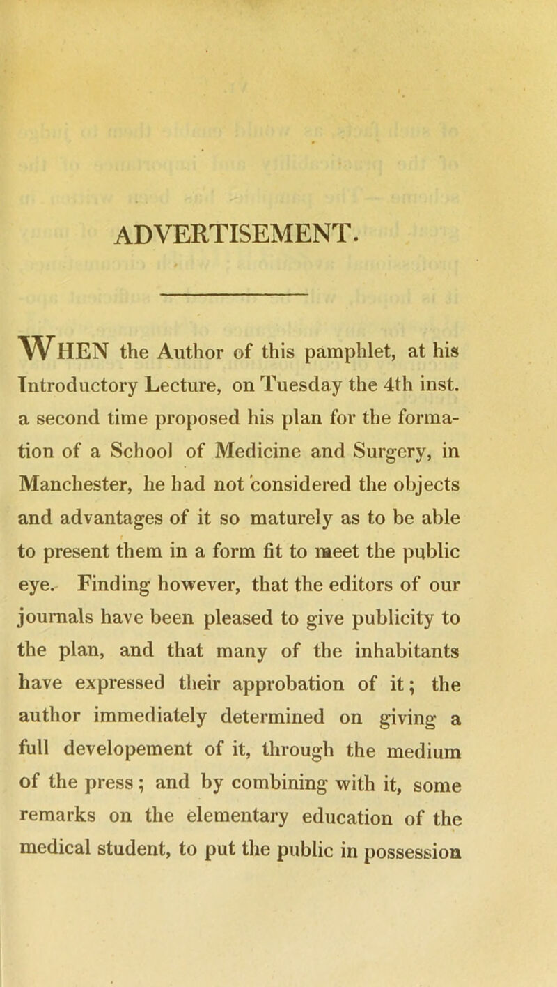 ADVERTISEMENT. WHEN the Author of this pamphlet, at his Introductory Lecture, on Tuesday the 4th inst. a second time proposed his plan for the forma- tion of a School of Medicine and Surgery, in Manchester, he had not considered the objects and advantages of it so maturely as to be able to present them in a form fit to meet the public eye. Finding however, that the editors of our journals have been pleased to give publicity to the plan, and that many of the inhabitants have expressed their approbation of it; the author immediately determined on giving a full developement of it, through the medium of the press; and by combining with it, some remarks on the elementary education of the medical student, to put the public in possession