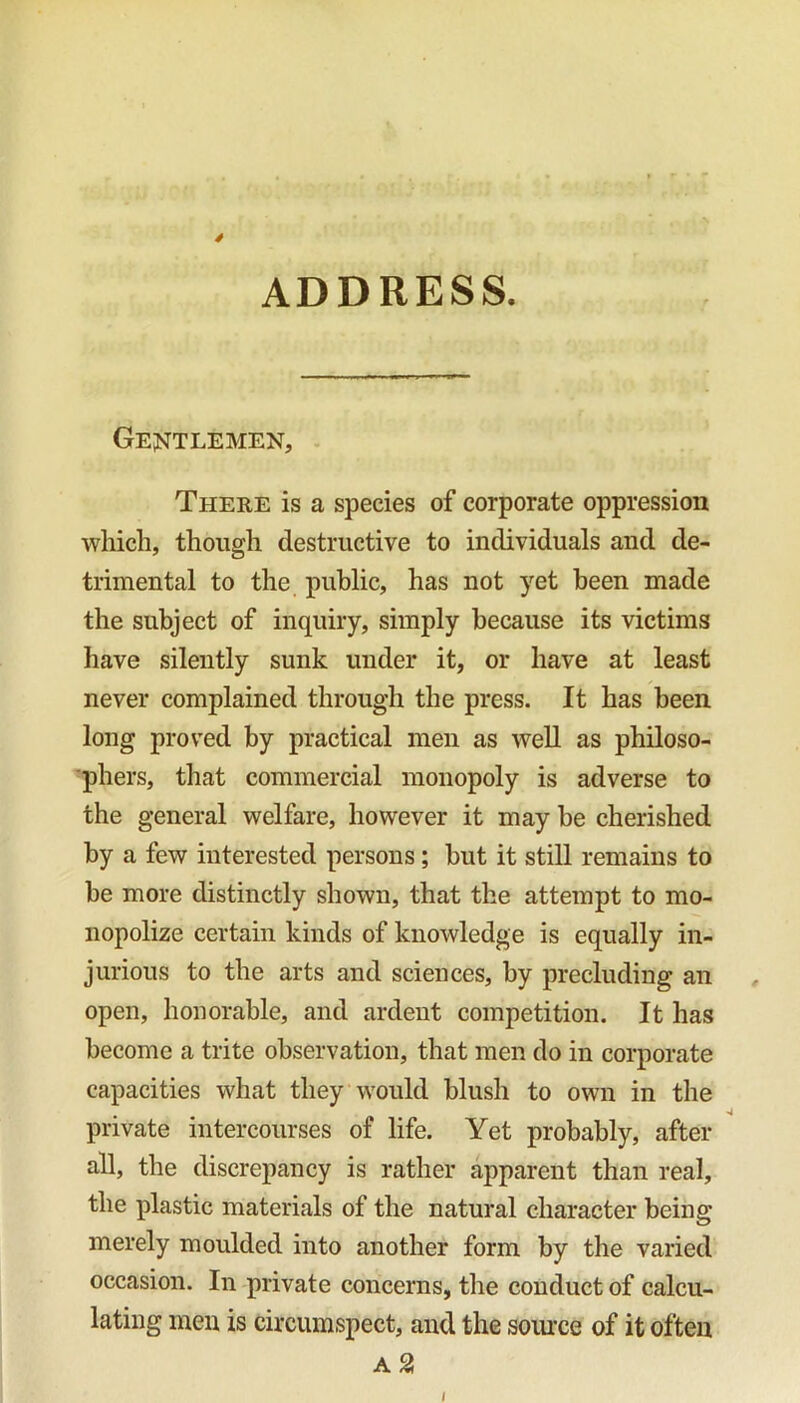 4 ADDRESS. Gentlemen, There is a species of corporate oppression which, though destructive to individuals and de- trimental to the public, has not yet been made the subject of inquiry, simply because its victims have silently sunk under it, or have at least never complained through the press. It has been long proved by practical men as well as philoso- phers, that commercial monopoly is adverse to the general welfare, however it may be cherished by a few interested persons; but it still remains to be more distinctly shown, that the attempt to mo- nopolize certain kinds of knowledge is equally in- jurious to the arts and sciences, by precluding an open, honorable, and ardent competition. It has become a trite observation, that men do in corporate capacities what they would blush to own in the private intercourses of life. Yet probably, after all, the discrepancy is rather apparent than real, the plastic materials of the natural character being merely moulded into another form by the varied occasion. In private concerns, the conduct of calcu- lating men is circumspect, and the source of it often a 2! I