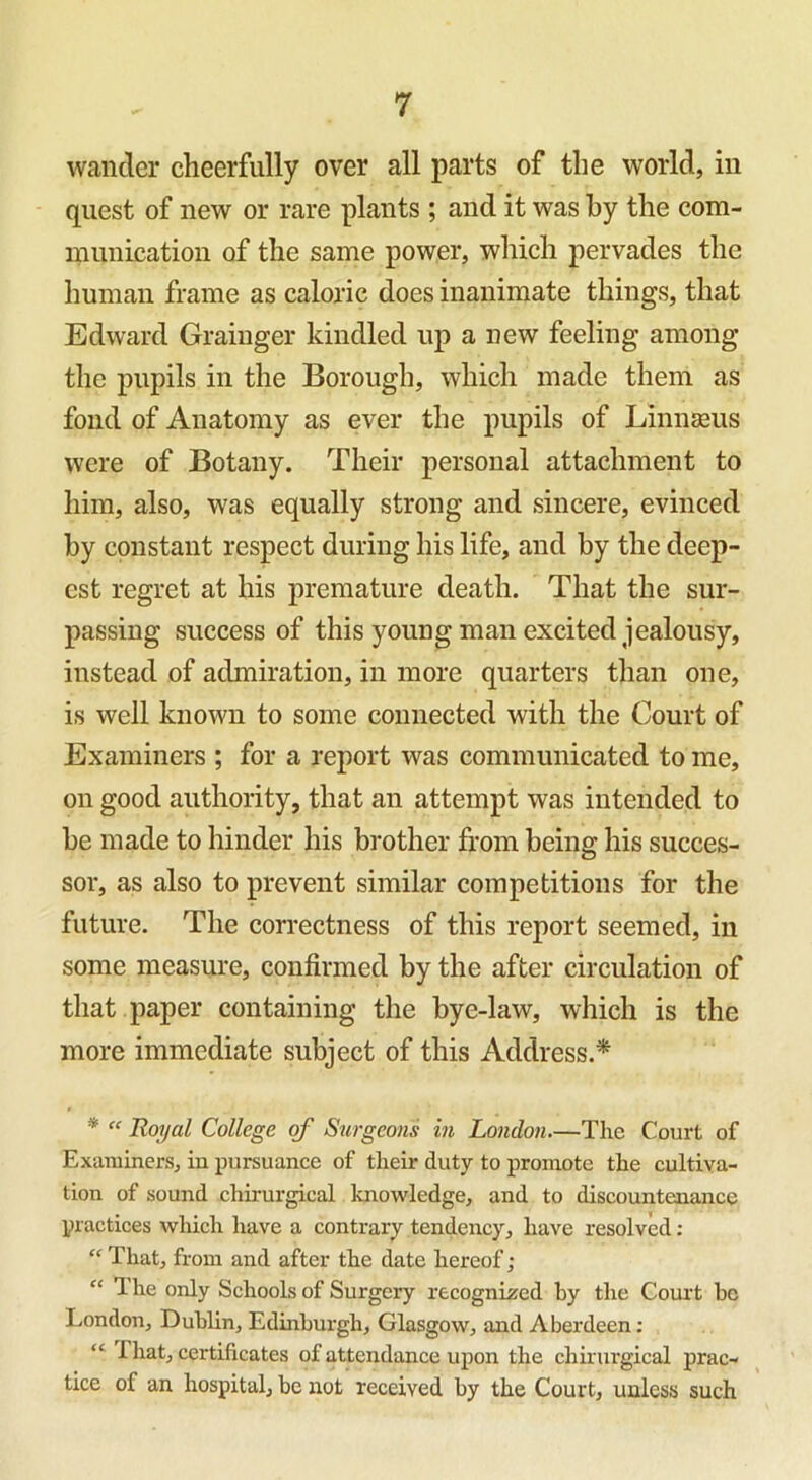 wander cheerfully over all parts of the world, in quest of new or rare plants ; and it was by the com- munication of the same power, which pervades the human frame as caloric does inanimate things, that Edward Grainger kindled up a new feeling among the pupils in the Borough, which made them as fond of Anatomy as ever the pupils of Linnaeus were of Botany. Their personal attachment to him, also, was equally strong and sincere, evinced by constant respect during his life, and by the deep- est regret at his premature death. That the sur- passing success of this young man excited jealousy, instead of admiration, in more quarters than one, is well known to some connected with the Court of Examiners ; for a report was communicated to me, on good authority, that an attempt was intended to be made to hinder his brother from being his succes- sor, as also to prevent similar competitions for the future. The correctness of this report seemed, in some measure, confirmed by the after circulation of that paper containing the bye-law, which is the more immediate subject of this Address.* * “ Royal College of Surgeons in London.—The Court of Examiners, in pursuance of their duty to promote the cultiva- tion of sound chirurgical knowledge, and to discountenance practices which have a contrary tendency, have resolved : “ That, from and after the date hereof; “ The only Schools of Surgery recognized by the Court be London, Dublin, Edinburgh, Glasgow, and Aberdeen : “ -that, certificates of attendance upon the chirurgical prac- tice of an hospital, be not received by the Court, unless such