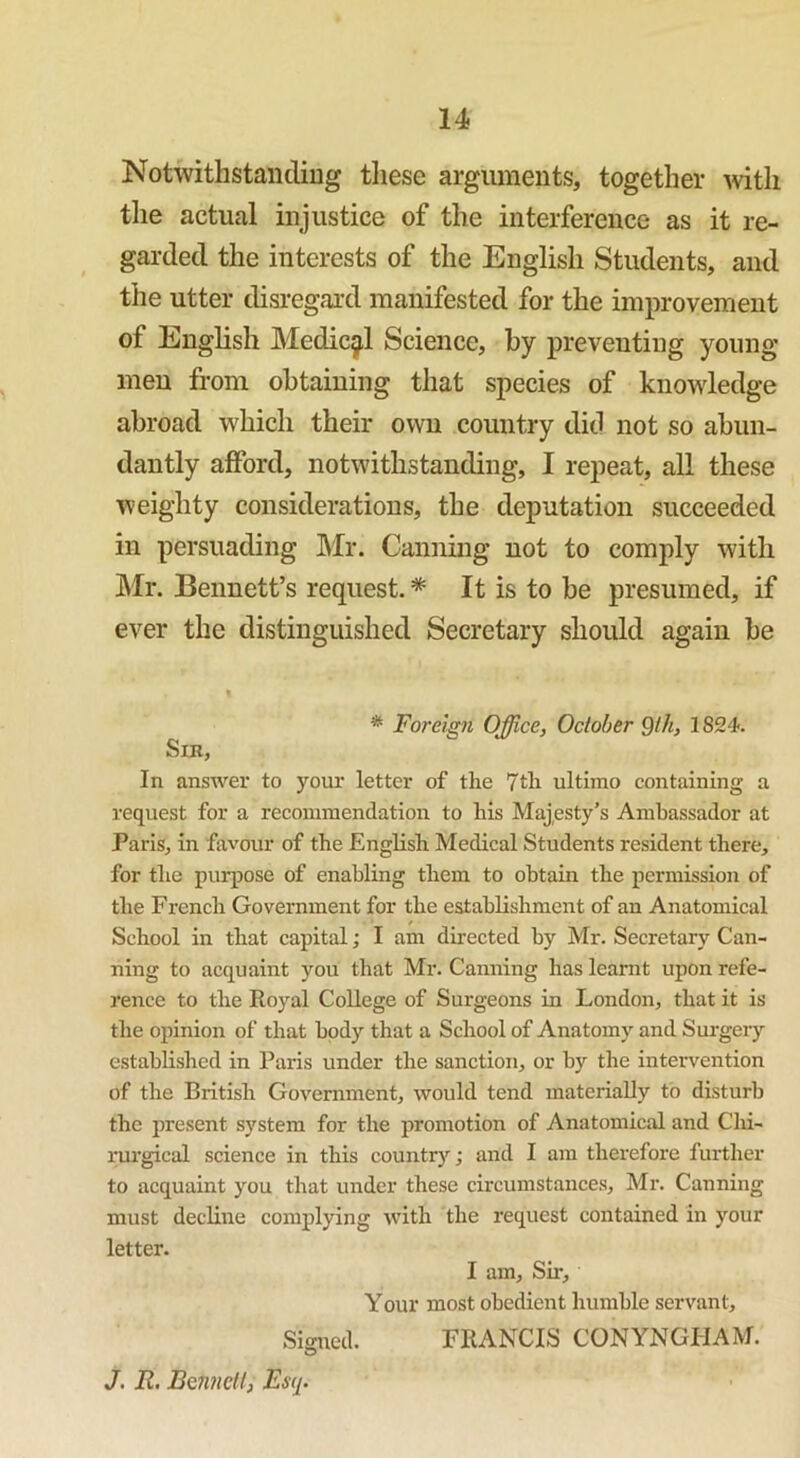 Notwithstanding these arguments, together with the actual injustice of the interference as it re- garded the interests of the English Students, and the utter disregard manifested for the improvement of English Medical Science, by preventing young- men from obtaining that species of knowledge abroad which their own country did not so abun- dantly afford, notwithstanding, I repeat, all these weighty considerations, the deputation succeeded in persuading Mr. Canning not to comply with Mr. Bennett’s request. * It is to be presumed, if ever the distinguished Secretary should again be I * Foreign Office, October Qth, 1S24. Sir, In answer to your letter of the 7th ultimo containing a request for a recommendation to his Majesty’s Ambassador at Paris, in favour of the English Medical Students resident there, for the purpose of enabling them to obtain the permission of the French Government for the establishment of an Anatomical School in that capital; I am directed by Mr. Secretary Can- ning to acquaint you that Mr. Canning has learnt upon refe- rence to the Royal College of Surgeons in London, that it is the opinion of that body that a School of Anatomy and Surgery established in Paris under the sanction, or by the intervention of the British Government, would tend materially to disturb the present system for the promotion of Anatomical and Chi- rurgical science in this country; and I am therefore further to acquaint you that under these circumstances, Mr. Canning must decline complying with the request contained in your letter. I am, Six-, Your most obedient humble servant. Signed. FRANCIS CONYNGIIAM. J. R. Bennett, Esq.