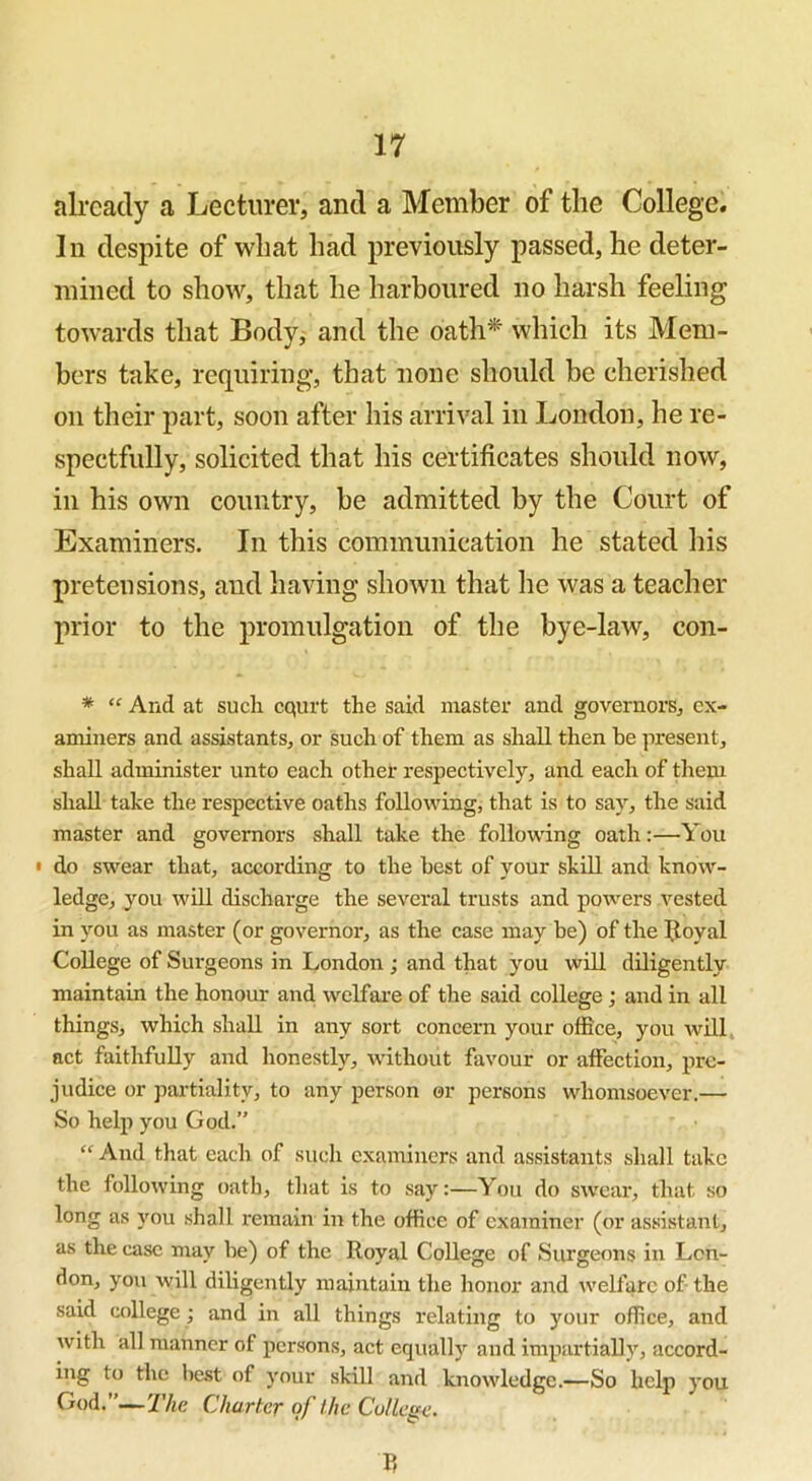 already a Lecturer, and a Member of the College. In despite of wliat had previously passed, he deter- mined to show, that he harboured no harsh feeling towards that Body, and the oath* which its Mem- bers take, requiring, that none should be cherished on their part, soon after his arrival in London, he re- spectfully, solicited that his certificates should now, in his own country, be admitted by the Court of Examiners. In this communication he stated his pretensions, and having shown that he was a teacher prior to the promulgation of the bye-law, con- * “ Arid at such cqurt the said master and governors, ex- aminers and assistants, or such of them as shall then be present, shall administer unto each other respectively, and each of them shall take the respective oaths following, that is to say, the said master and governors shall take the following oath:—You • do swear that, according to the best of your skill and know- ledge, you will discharge the several trusts and powers vested in you as master (or governor, as the case may be) of the Itoyal College of Surgeons in London; and that you will diligently maintain the honour and welfare of the said college; and in all things, which shall in any sort concern your office, you will act faithfully and honestly, without favour or affection, pre- judice or partiality, to any person or persons whomsoever.— So help you God.” “ And that each of such examiners and assistants shall take the following oath, that is to say:—You do swear, that so long as you shall remain in the office of examiner (or assistant, as the case may be) of the Royal College of Surgeons in Lon- don, you will diligently maintain the honor and welfare of the said college ; and in all things relating to your office, and with all manner of persons, act equally and impartially, accord- ing to the best of your skill and knowledge.—So help you God.”—The Charter of the College. V,