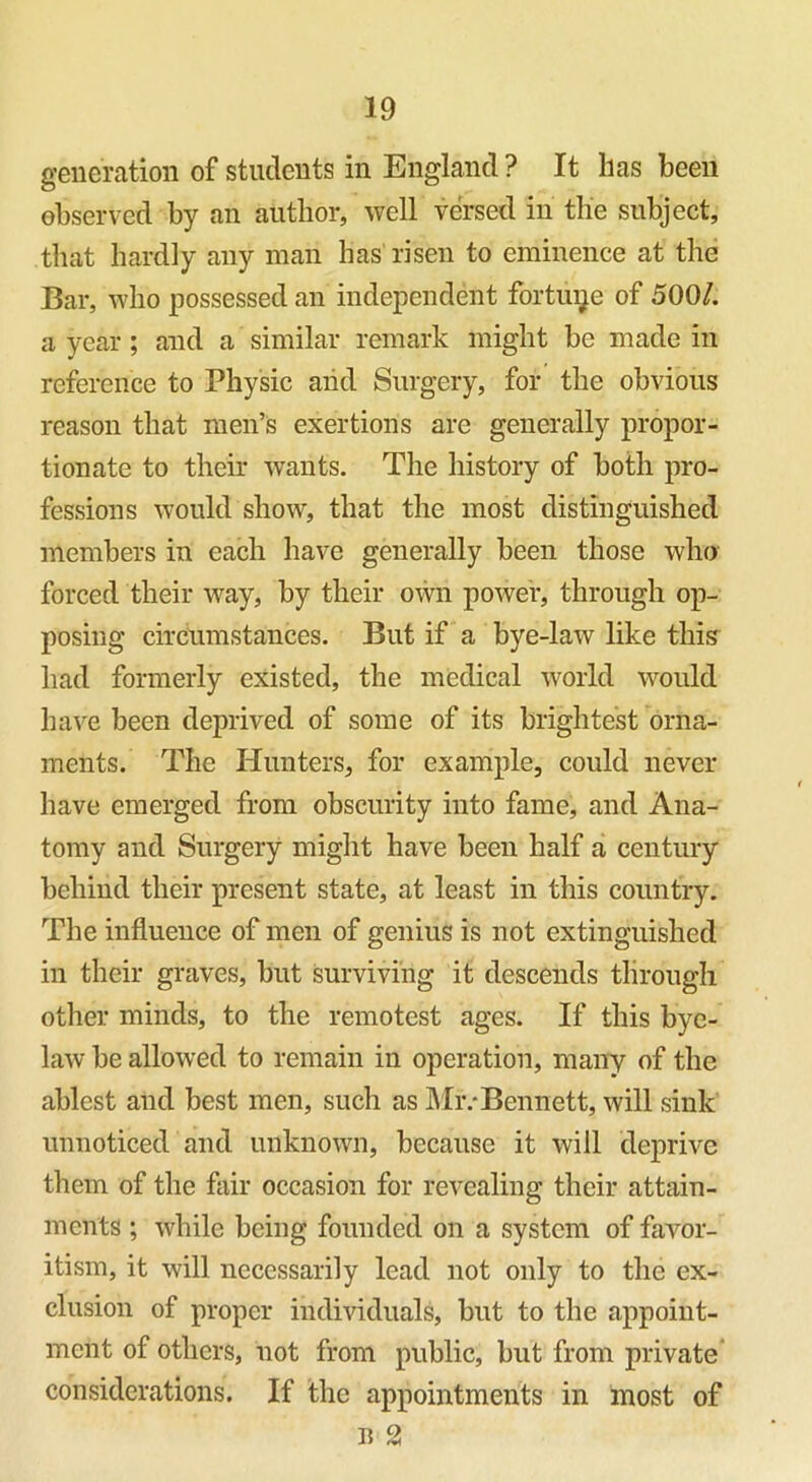 generation of students in England ? It has been observed by an author, well versed in the subject, that hardly any man has risen to eminence at the Bar, who possessed an independent fortune of 5001. a year; and a similar remark might be made in reference to Physic and Surgery, for the obvious reason that men’s exertions arc generally propor- tionate to their wants. The history of both pro- fessions would show, that the most distinguished members in each have generally been those who forced their way, by their own power, through op- posing circumstances. But if a bye-law like this had formerly existed, the medical world would have been deprived of some of its brightest orna- ments. The Hunters, for example, could never have emerged from obscurity into fame, and Ana- tomy and Surgery might have been half a century behind their present state, at least in this country. The influence of men of genius is not extinguished in their graves, but surviving it descends through other minds, to the remotest ages. If this bye- law be allowed to remain in operation, many of the ablest and best men, such as Mr.‘Bennett, will sink unnoticed and unknown, because it will deprive them of the fair occasion for revealing their attain- ments ; while being founded on a system of favor- itism, it will necessarily lead not only to the ex- clusion of proper individuals, but to the appoint- ment of others, not from public, but from private considerations. If the appointments in most of n 2