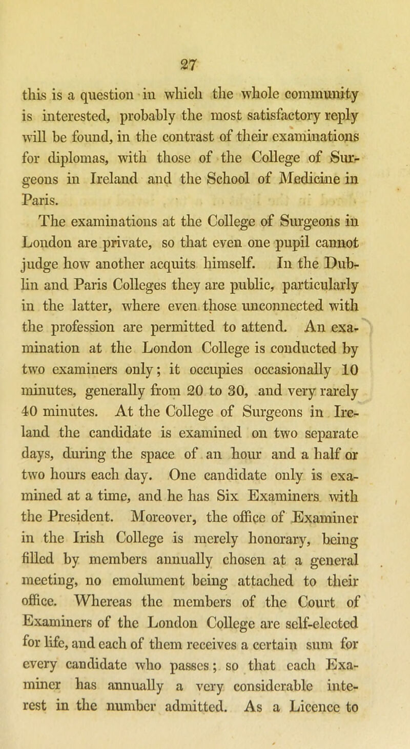 this is a question in which the whole community is interested, probably the most satisfactory reply will be found, in the contrast of their examinations for diplomas, with those of the College of Sur- geons in Ireland and the School of Medicine in Paris. The examinations at the College of Surgeons in London are private, so that even one pupil cannot judge how another acquits himself. In the Dub- lin and Paris Colleges they are public, particularly in the latter, where even those unconnected with the profession are permitted to attend. An exa- mination at the London College is conducted by two examiners only; it occupies occasionally 10 minutes, generally from 20 to 30, and very rarely 40 minutes. At the College of Surgeons in Ire- land the candidate is examined on two separate days, during the space of an hour and a half or two hours each day. One candidate only is exa- mined at a time, and he has Six Examiners with the President. Moreover, the office of Examiner in the Irish College is merely honorary, being filled by members annually chosen at a general meeting, no emolument being attached to their office. Whereas the members of the Court of Examiners of the London College are self-elected for life, and each of them receives a certain sum for every candidate who passes; so that each Exa- miner has annually a very considerable inte- rest in the number admitted. As a Licence to