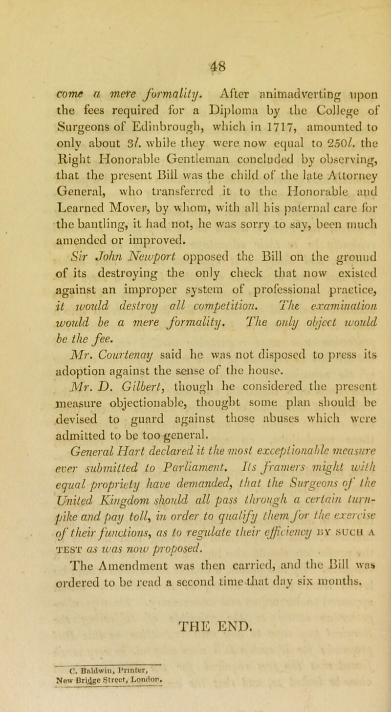 come a mere formality. After animadverting upon the fees required for a Diploma by the College of Surgeons of Edinbrougli, which in 1717, amounted to only about 3/. while they were now equal to 2501. the Right Honorable Gentleman concluded by observing, that the present Bill was the child of the late Attorney General, who transferred it to the Honorable and Learned Mover, by whom, with all his paternal care for the bantling, it had not, lie was sorry to say, been much amended or improved. Sir John Newport opposed the Bill on the ground of its destroying the only check that now existed against an improper system of professional practice, it would destroy all competition. The examination would he a mere formality. The only object would be the fee. Mr. Courtenay said he was not disposed to press its adoption against the sense of the house. Mr. D. Gilbert, though he considered the present measure objectionable, thought some plan should be devised to guard against those abuses which were admitted to be too general. General Hart declared it the most exceptionable measure ever submitted to Parliament. Its framers might with equal propriety have demanded, that the Surgeons of the United Kingdom should all pass through a certain turn- pike and pay toll, in order to qualify them for the exercise of their functions, as to regulate ilieir efficiency nv such a test as was now proposed. The Amendment was then carried, and the Bill was ordered to be read a second time that day six months. THIC END. C. Baldwin, Printer, New Bridge Street, London.