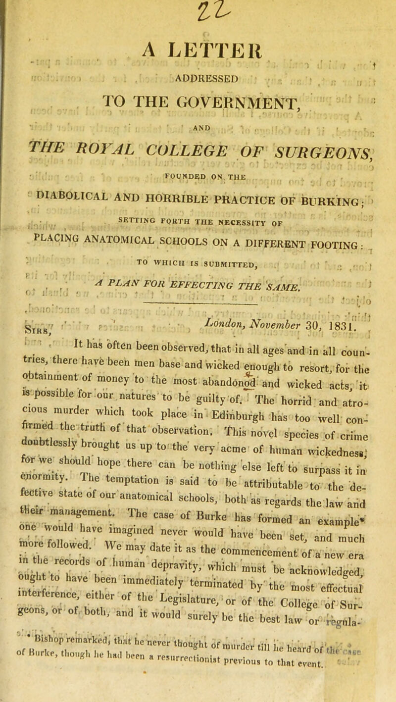 A LETTER ADDRESSED TO THE GOVERNMENT, AND I f ■: ( ' i'.- •:in' Sirs/ THE ROYAL COLLEGE OF SURGEONS, • FOUNDED ON,THE DIABOLICAL AND HORRIBLE PRACTICE OF BURKING; > . SETTING FORTH THE NECESSITY OF PLACING ANATOMICAL SCHOOLS ON A DIFFERENT FOOTING: TO WHICH IS SUBMITTED, ! ' ; . , • ^ plan FOR EFFECTING THE'same ^ ‘ ^ Li__- ■ ■ , • - ■ r ' • ' , L>ondon, November 30, 183L It has often been observed, that in all ages'and in all conn, tries, there have been men base and wieked enongh to resort, for the obtaminentof money to the most abandon^ and wieked act3, it IS possible for our natures' to bh gnilly of. 1 The horrid and atro- cious murder which took place in. Edinburgh has too well con: hrmed the truth of that observation. This novel species of crime doubtlessly brought ns up to. the' very acme of human wiekednes.' er we should hope there can be nothing else left'to surpass it m normity Ihe temptation is said to be attributable to the de- fecftve state of our anatomical schools, both'as regards the law add their maiiagement. The case of Burke has formed an example*: LTfenr d “‘I 0 owe . e may date it as the commencement of a new era ought to have been immediately terminated by'the most effectual in ercrence either of the Legislature, ■ or of the College of Sur- geons, or of both, and it would surely be the best law or .legnla-