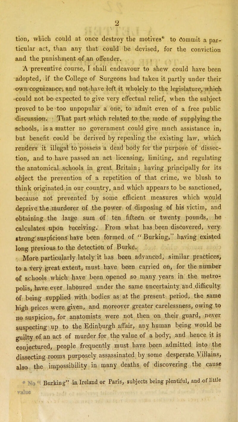 tion, wbicb could at once destroy tlie motives* to Commit a par- ticular act, than any that could be devised, for the conviction and the punishment of an offender. A preventive course, I shall endeavour to shew could have been adopted, if the College of Surgeons had taken it partly under their own cognizance-, and not/have left it wholely to the legislature, which •could not be expected to give very effectual relief, udien the subject proved to be too unpopular a one, to admit even of a free public discussion. That part which related to the mode of supplying the schodls, is a matter no government could give much assistance in, but benefit could be derived by repealing the existing law, which renders it illegal to possess a dead body for the purpose of dissec- tion, and to have passed an act licensing, limiting, and regulating the anatomical, schools in great Britain j having principally for its object the prevention of a repetition of that crime, we blush to think originated,in our country, and which appears to be sanctioned, because not prevented by some efficient measures which would deprive the .niurderer of the power of disposing of his victim, and obtaining the large sura Of ten fifteen or twenty pounds, he calculates upon i-eceiving. From what has been discovered, very strong' susjficions haVe been formed of “ Burking,” having existed long previous to the detectiob of Burke. More particularly lately it has been advanced, similar practices, to a -very great extent, must have been carried oh, for the number of schools which have been opened so many years in the metro- polis, have ever laboured under the same uncertainty and .difficulty of being supplied vvith bodies as at the present period, the same high prices were given, and moreover greater carelessness, owing to no suspicion, for anatomists were not then on their guard, never suspecting up to the Edinburgh affair, any human being would be guilty of an act of murder for the value of a body, and hence it is conjectured, people frequently must have been admitted into the dissecting rooms purposely assassinated by some desperate Villains, also the impossibility in many deaths of discovering the cause No “ Burking” in Ireland or Paris, subjects being plentiful, and of little ;i; JC