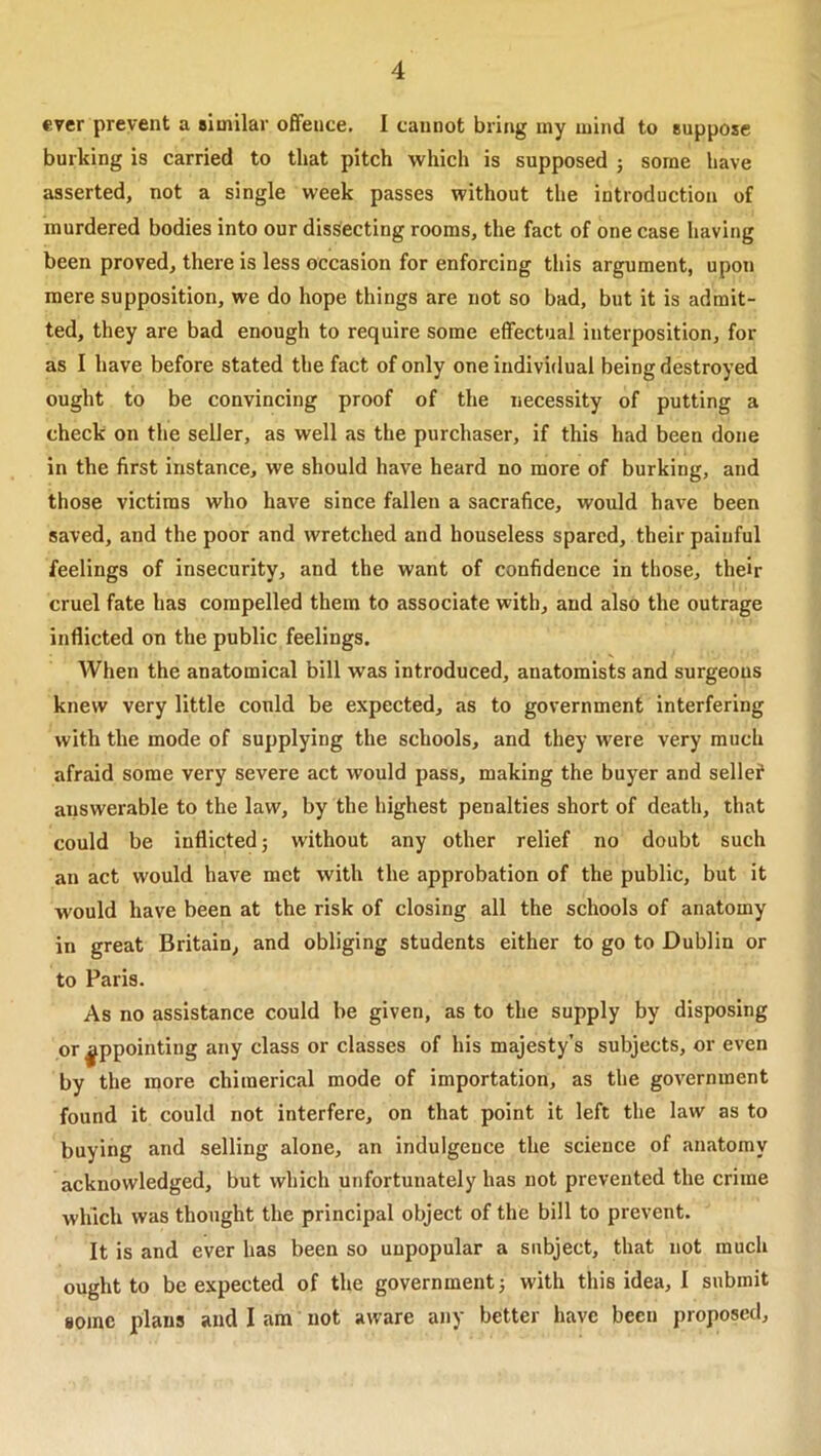 ever prevent a similar offence. I cannot bring my mind to suppose burking is carried to that pitch which is supposed 5 some have asserted, not a single week passes without the introduction of murdered bodies into our dissecting rooms, the fact of one case having been proved, there is less occasion for enforcing this argument, upon mere supposition, we do hope things are not so bad, but it is admit- ted, they are bad enough to require some effectual interposition, for as I have before stated the fact of only one individual being destroyed ought to be convincing proof of the necessity of putting a check on the seller, as well as the purchaser, if this had been done in the first instance, we should have heard no more of burking, and those victims who have since fallen a sacrafice, would have been saved, and the poor and wretched and houseless spared, their painful feelings of insecurity, and the want of confidence in those, their cruel fate has compelled them to associate with, and also the outrage inflicted on the public feelings. When the anatomical bill was introduced, anatomists and surgeons knew very little could be expected, as to government interfering with the mode of supplying the schools, and they were very much afraid some very severe act would pass, making the buyer and sellef answerable to the law, by the highest penalties short of death, that could be inflicted 5 without any other relief no doubt such an act would have met with the approbation of the public, but it would have been at the risk of closing all the schools of anatomy in great Britain, and obliging students either to go to Dublin or to Paris. As no assistance could be given, as to the supply by disposing or appointing any class or classes of his majesty’s subjects, or even by the more chimerical mode of importation, as the government found it could not interfere, on that point it left the law as to buying and selling alone, an indulgence the science of anatomy acknowledged, but which unfortunately has not prevented the crime which was thought the principal object of the bill to prevent. It is and ever has been so unpopular a subject, that not much ought to be expected of the government} with this idea, I submit some plans and I am not aware any better have been proposed.