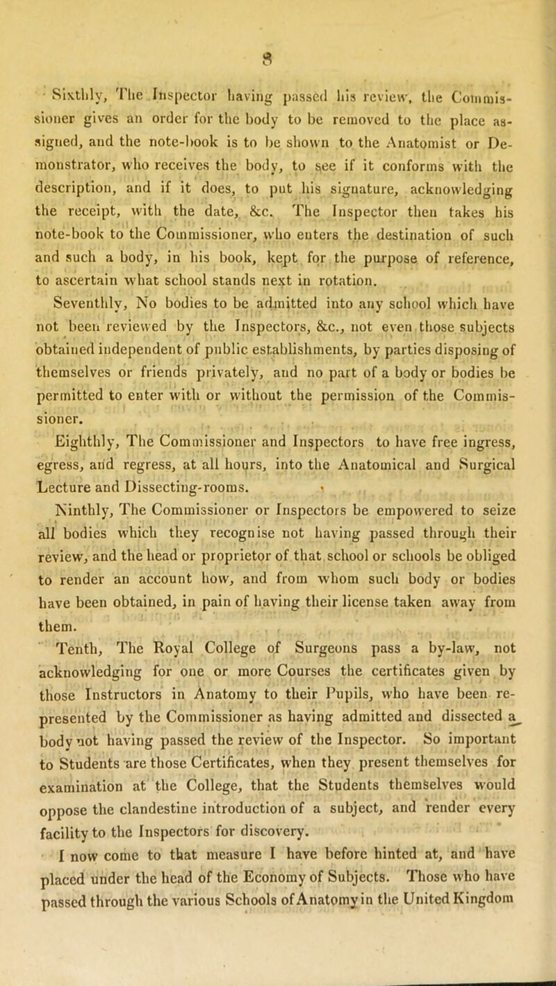 Sixthly, The Inspector having passed his review, the Coiimiis- sioner gives an order for the body to be removed to the place as- signed, and the note-book is to be shown to the Anatomist or De- monstrator, who receives the body, to see if it conforms with the description, and if it does, to put his signature, acknowledging the receipt, with the date, &c. The Inspector then takes his note-book to the Commissioner, who enters the destination of such and such a body, in his book, kept for the purpose of reference, to ascertain what school stands next in rotation. Seventhly, No bodies to be admitted into any school which have not been reviewed by the Inspectors, &c., not even those subjects obtained independent of public establishments, by parties disposing of themselves or friends privately, and no part of a body or bodies be permitted to enter with or without the permission of the Commis- sioner. Eighthly, The Commissioner and Inspectors to have free ingress, egress, arid regress, at all hours, into the Anatomical and Surgical Lecture and Dissecting-rooms. Ninthly, The Commissioner or Inspectors be empowered to seize all bodies which they recognise not having passed through their review, and the head or proprietor of that school or schools be obliged to render an account how, and from whom such body or bodies have been obtained, in pain of having their license taken away from them. Tenth, The Royal College of Surgeons pass a by-law, not acknowledging for one or more Courses the certificates given by those Instructors in Anatomy to their Pupils, who have been re- presented by the Commissioner as haying admitted and dissected a body not having passed the review of the Inspector. So important to Students are those Certificates, when they present themselves for examination at the College, that the Students themSelves would oppose the clandestine introduction of a subject, and render every facility to the Inspectors for discovery. I now come to that measure I have before hinted at, and have placed under the head of the Economy of Subjects. Those who have passed through the various Schools of Anatomy in the United Kingdom