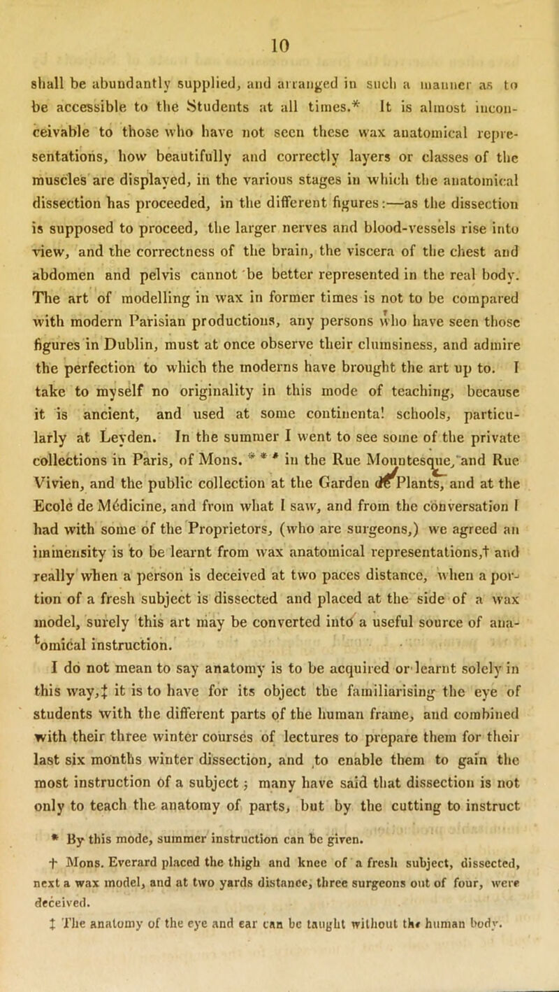 shall be abundantly supplied, and ananged in such a inaiinei- as to be accessible to the Students at all times.* It is almost incon- ceivable to those who have not seen these wax anatomical repre- sentations, how beautifully and correctly layers or classes of the muscles are displayed, in the various stages in which the anatomical dissection has proceeded, in the different figures:—as the dissection is supposed to proceed, the larger nerves and blood-vessels rise into view, and the correctness of the brain, the viscera of the chest and abdomen and pelvis cannot be better represented in the real body. Tlie art of modelling in wax in former times is not to be compared with modern Parisian productions, any persons who have seen those figures in Dublin, must at once observe their clumsiness, and admire the perfection to which the moderns have brought the art up to. I take to myself no originality in this mode of teaching, because it is ancient, and used at some continental schools, particu- larly at Leyden. In the summer I went to see some of the private collections in Paris, of Mons. ** * * in the Rue Mountescyie^'and Rue Vivien, and the public collection at the Garden (i^^Plants, and at the Ecole de Medicine, and from what I saw, and from the conversation I had with some of the Proprietors, (who are surgeons,) we agreed an immensity is to be learnt from wax anatomical representations,t and really when a person is deceived at two paees distance, when a por^ tion of a fresh subject is dissected and placed at the side of a wax model, surely this art may be converted intd a useful source of ana- tomical instruction. I do not mean to say anatomy is to be acquired or learnt solely in this way,J it is to have for its object the familiarising the eye of students with the different parts of the human frame, and combined with their three winter courses of lectures to prepare them for thoir last six months winter dissection, and to enable them to gain the most instruction of a subject j many have said that dissection is not only to teach the anatomy of parts, but by the cutting to instruct • By this mode, summer instruction can he given. + Mons. Everard placed the thigh and knee of a fresh subject, dissected, next a wax model, and at two yards distance, three surgeons out of four, were deceived. J The anatomy of the eye and ear can be taught without the human body.