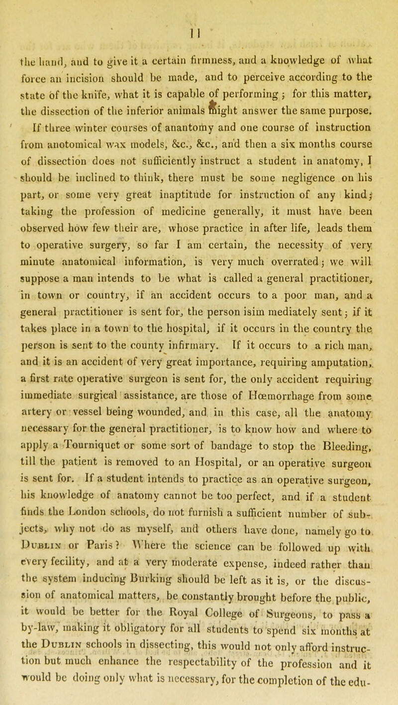 the ham), and to give it a certain firmness, and a knowledge of Avhat force an incision should be made, and to perceive according to the state of the knife, what it is capable of performing ■, for this matter, the dissection of the inferior animals ftight answer the same purpose. If three winter courses of anantomy and one course of instruction from anotomical wax models, &c., &c., and then a six months course of dissection does not sufficiently instruct a student in anatomy, I should be inclined to think, there must be some negligence on his part, or some very great inaptitude for instruction of any kindj taking the profession of medicine generally, it must have been observed how few their are, whose practice in after life, leads them to operative surgery, so far I am certain, the necessity of very minute anatomical information, is very much overrated; we will suppose a man intends to be what is called a general practitioner, in town or country, if an accident occurs to a poor man, and a general practitioner is sent for, the person isim mediately sent 3 if it takes place in a town to the hospital, if it occurs in the country the jierson is sent to the county infirmary. If it occurs to a rich man, and it is an accident of very great importance, l equiring amputation,, a first rate operative surgeon is sent for, the only accident requiring immediate surgicak assistance, are those of Hoemorrhage from some artery or vessel being wounded, and in this case, all the anatomy necessary for the general practitioner, is to know how and where to apply a Tourniquet or some sort of bandage to stop the Bleeding, till the patient is removed to an Hospital, or an operative surgeon is sent for. If a student intends to practice as an operative surgeon, his knowledge of anatomy cannot be too perfect, and if a student finds the London schools, do not furnish a sufficient number of sub- jects, why not do as myself, and others have done, namely go to. Dublin or Paris? \Vhere the science can be followed up with every fecility, and at a very moderate expense, indeed rather than the system inducing Burking should be left as it is, or the discus- sion of anatomical matters, be constantly brought before the public, it would be better for the Royal College of Surgeons, to pass a by-law, making it obligatory for all students to spend six months at the Dublin schools in dissecting, this would not only afford instruc- tion but much enhance the respectability of the profession and it would be doing only what is necessary, for the completion of the edu-