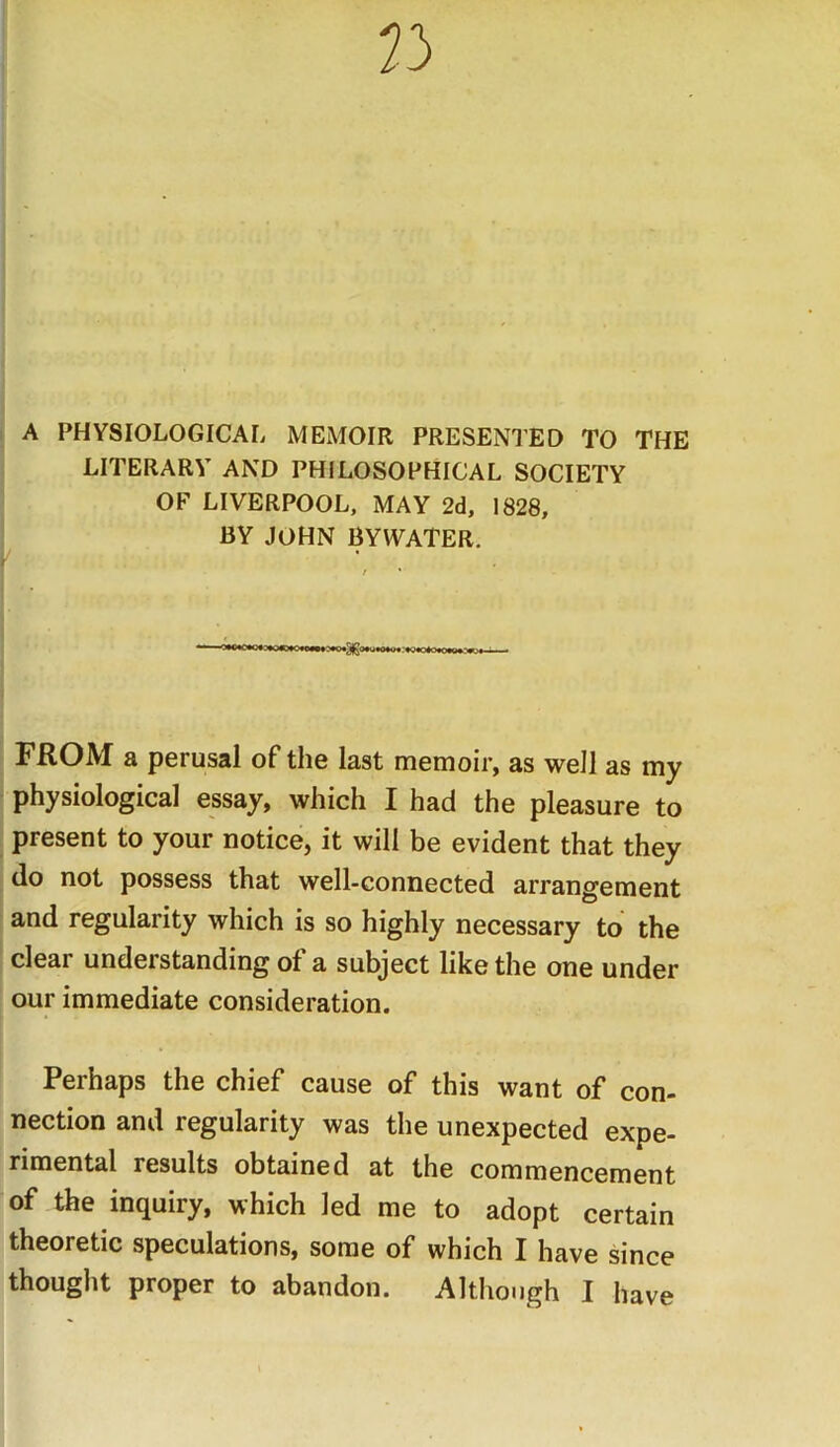 A PHYSIOLOGICAL MEMOIR PRESENTED TO THE LITERARY AND PHILOSOPHICAL SOCIETY OF LIVERPOOL, MAY 2d, 1828, BY JOHN BYWATER. FROM a perusal of the last memoir, as well as my physiological essay, which I had the pleasure to present to your notice, it will be evident that they do not possess that well-connected arrangement and regularity which is so highly necessary to the clear understanding of a subject like the one under our immediate consideration. Perhaps the chief cause of this want of con- nection and regularity was the unexpected expe- rimental results obtained at the commencement of the inquiry, which led me to adopt certain theoretic speculations, some of which I have since