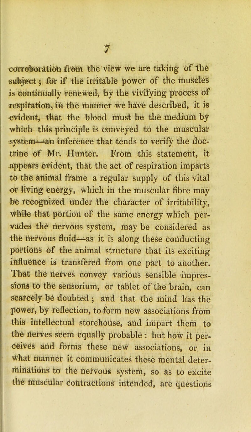 corroboration from the view we are taking of the subject ; for if the irritable power of the muscles is continually Renewed, by the vivifying process of respiration, in the manner we have described, it is evident, that the blood must be the medium by which this principle is conveyed to the muscular system-^ah inference that tends to verify the doc- trine of Mr. Hunter. From this statement, it appears evident, that the act of respiration imparts to the animal frame a regular supply of this vital or living energy, which in the muscular fibre may be recognized under the character of irritability, while that portion of the same energy which per- vades the nervous system, may be considered as the nervous fluid—as it is along these conducting portions of the animal structure that its exciting influence is transfered from one part to another. That the nerves convey various sensible impres- sions to the sensorium, or tablet of the brain, can scarcely be doubted ; and that the mind has the power, by reflection, to form new associations from this intellectual storehouse, and impart them to the nerves seem equally probable : but how it per- ceives and forms these new associations, or in What manner it communicates these mental deter- minations to the nervous system, so as to excite the muscular Contractions intended, are questions