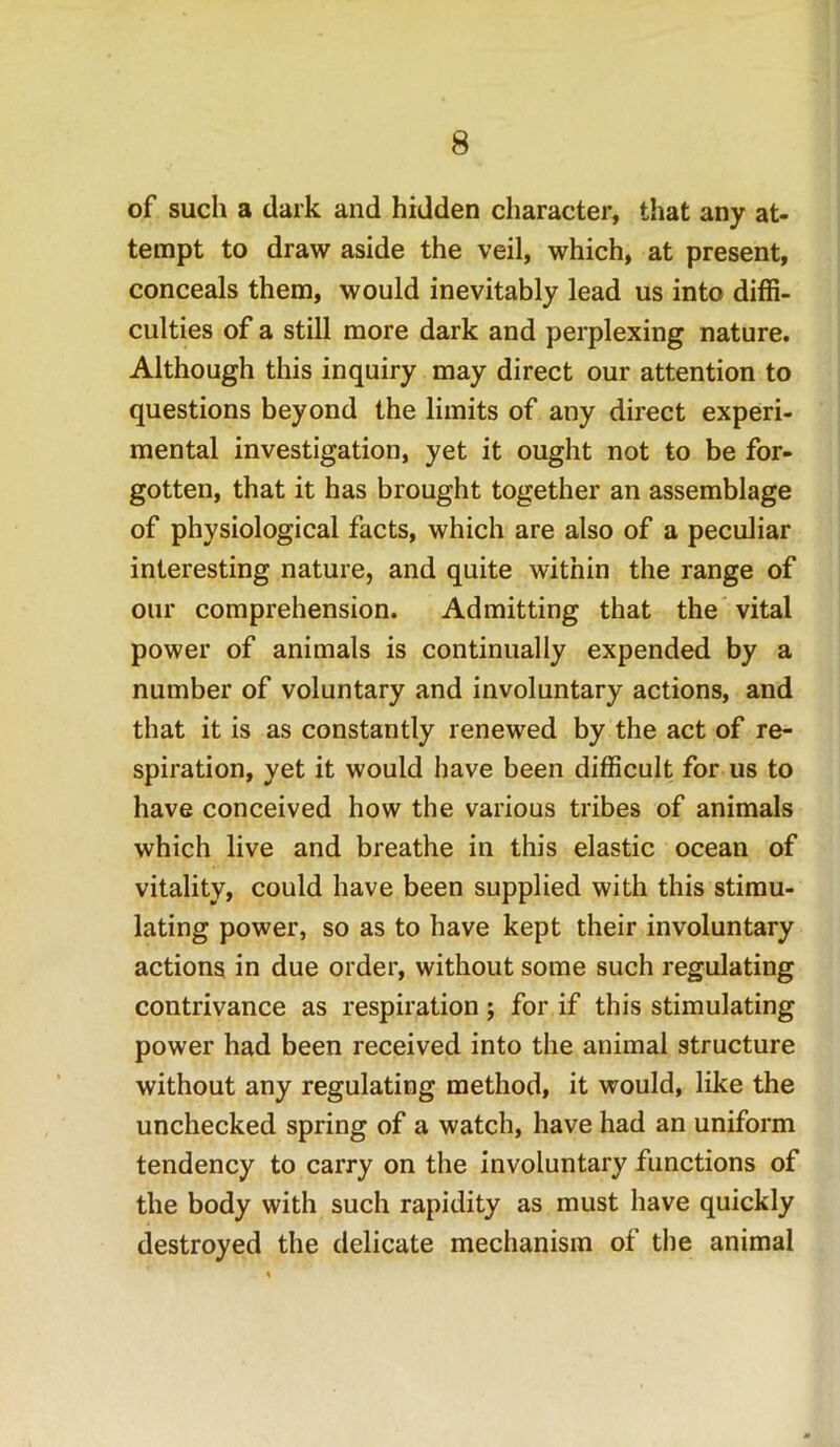 of such a dark and hidden character, that any at- tempt to draw aside the veil, which, at present, conceals them, would inevitably lead us into diffi- culties of a still more dark and perplexing nature. Although this inquiry may direct our attention to questions beyond the limits of any direct experi- mental investigation, yet it ought not to be for- gotten, that it has brought together an assemblage of physiological facts, which are also of a peculiar interesting nature, and quite within the range of our comprehension. Admitting that the vital power of animals is continually expended by a number of voluntary and involuntary actions, and that it is as constantly renewed by the act of re- spiration, yet it would have been difficult for us to have conceived how the various tribes of animals which live and breathe in this elastic ocean of vitality, could have been supplied with this stimu- lating power, so as to have kept their involuntary actions in due order, without some such regulating contrivance as respiration ; for if this stimulating power had been received into the animal structure without any regulating method, it would, like the unchecked spring of a watch, have had an uniform tendency to carry on the involuntary functions of the body with such rapidity as must have quickly destroyed the delicate mechanism of the animal