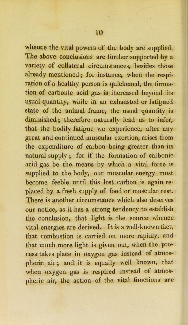 whence the vital powers of the body are supplied. The above conclusions are further supported by a variety of collateral circumstances, besides those already mentioned; for instance, when the respi- ration of a healthy person is quickened, the forma- tion of carbonic acid gas is increased beyond its usual quantity, while in an exhausted or fatigued state of the animal frame, the usual quantity is diminished; therefore naturally lead us to infer, that the bodily fatigue we experience, after any great and continued muscular exertion, arises from the expenditure of carbon being greater than its natural supply ; for if the formation of carbonic acid gas be the means by which a vital force is supplied to the body, our muscular energy must become feeble until this lost carbon is again re- placed by a fresh supply of food or muscular rest. There is another circumstance which also deserves our notice, as it has a strong tendency to establish the conclusion, that light is the source whence vital energies are derived. It is a well-known fact, that combustion is carried on more rapidly, and that much more light is given out, when the pro- cess takes place in oxygen gas instead of atmos- pheric air; and it is equally well known, that when oxygen gas is respired instead of atmos- pheric air, the action of the vital functions are