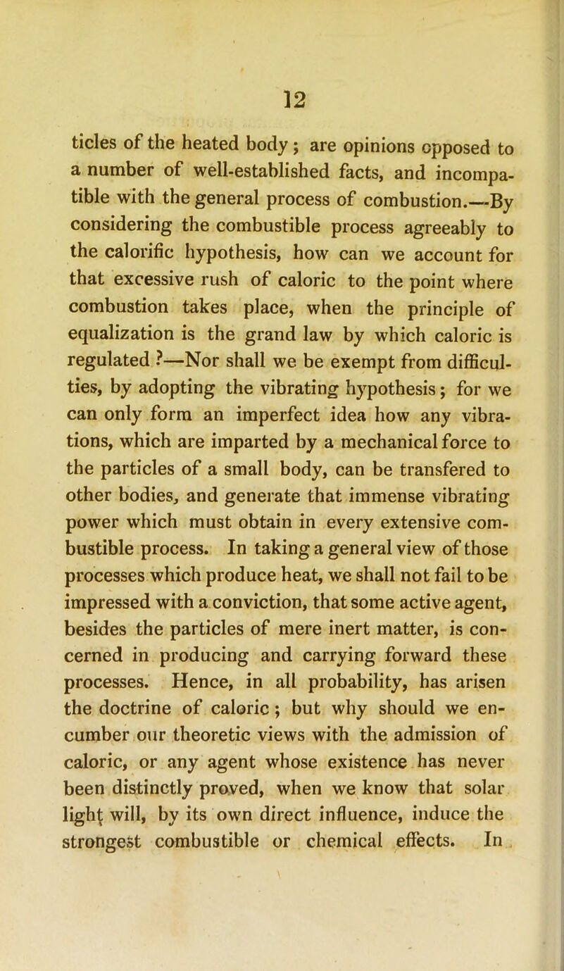 tides of the heated body; are opinions opposed to a number of well-established facts, and incompa- tible with the general process of combustion.—By considering the combustible process agreeably to the calorific hypothesis, how can we account for that excessive rush of caloric to the point where combustion takes place, when the principle of equalization is the grand law by which caloric is regulated ?—Nor shall we be exempt from difficul- ties, by adopting the vibrating hypothesis; for we can only form an imperfect idea how any vibra- tions, which are imparted by a mechanical force to the particles of a small body, can be transfered to other bodies, and generate that immense vibrating power which must obtain in every extensive com- bustible process. In taking a general view of those processes which produce heat, we shall not fail to be impressed with a conviction, that some active agent, besides the particles of mere inert matter, is con- cerned in producing and carrying forward these processes. Hence, in all probability, has arisen the doctrine of caloric; but why should we en- cumber our theoretic views with the admission of caloric, or any agent whose existence has never been distinctly proved, when we know that solar lighf: will, by its own direct influence, induce the strongest combustible or chemical effects. In