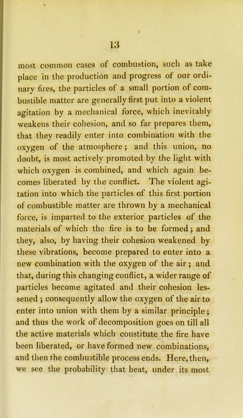 % most common cases of combustion, such as take place in the production and progress of our ordi- nary fires, the particles of a small portion of com- bustible matter are generally first put into a violent agitation by a mechanical force, which inevitably weakens their cohesion, and so far prepares them, that they readily enter into combination with the oxygen of the atmosphere; and this union, no doubt, is most actively promoted by the light with which oxygen is combined, and which again be- comes liberated by the conflict. The violent agi- tation into which the particles of this first portion of combustible matter are thrown by a mechanical force, is imparted to the exterior particles of the materials of which the fire is to be formed; and they, also, by having their cohesion weakened by these vibrations, become prepared to enter into a new combination with the oxygen of the air; and that, during this changing conflict, a wider range of particles become agitated and their cohesion les- sened ; consequently allow the oxygen of the air to enter into union with them by a similar principle; and thus the work of decomposition goes on till all the active materials which constitute the fire have been liberated, or have formed new combinations, and then the combustible process ends. Here, then, we see the probability that heat, under its most